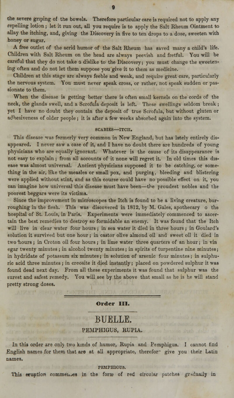 the severe griping of the bowels. Therefore particular care is required not to apply any repelling lotion; let it run out, all you require is to apply the Salt Rheum Ointment to allay the itching, and, giving the Discovery in five to ten drops to a dose, sweeten with honey or sugar. A free outlet of the acrid humor of the Salt Rheum has saved many a child's life. Children with Salt Rheum on the head are always peevish and fretful. You will be careful that they do not take a dislike to the Discovery; you must change the sweeten- ing often and do not let them suppose you give it to them as medicine. Children at this stage are always feeble and weak, and require great care, particularly the nervous system. You must never speak cross, or rather, not speak sudden or pas- sionate to them. When the disease is getting better there is often small kernels on the cords of the neck, the glands swell, and a Scrofula deposit is left. These swellings seldom break ; yet I have no doubt they contain the deposit of true Scrofula, but without gluten or adhesiveness of older people; it is after a few weeks absorbed again into the system. SCABIES—ITCH. This disease was formerly very common in New England, but has lately entirely dis- appeared. I never saw a case of it, and I have no doubt there are hundreds of young physicians who are equally ignorant. Whatever is the cause of its disappearance is not easy to explain ; from all accounts of it none will regret it. In old times this dis- ease was almost universal. Ancient physicians supposed it to be catching, or some- thing in the air, like the measles or small pox, and purging, bleeding and blistering were applied without stint, and as this course could have no possible effect on it, you can imagine how universal this disease must have been—the proudest nobles and the poorest beggars were its victims. Since the improvement in microscopes the Itch is found to be a living creature, bur- roughing in the flesh. This was discovered in 1812, by M. Gales, apothecary o the hospital of St. Louis, in Paris. Experiments were immediately commenced to ascer- tain the best remedies to destroy so formidable an enemy. It was found that the Itch will live in clear water four hours ; in sea water it died in three hours ; in Goulard's solution it survived but one hour ; in castor olive almond oil and sweet oil it died in two hours ; in Croton oil four hours ; in lime water three quarters of an hour; in vin egar twenty minutes ; in alcohol twenty minutes; in spirits of turpentine nine minutes; in hydridate of potassum six minutes; in solution of arsenic four minutes; in sulphu- ric acid three minutes ; in creosite it died instantly; placed on powdered sulphur it was found dead next day. From all these experiments it was found that sulphur was the surest and safest remedy. You will see by the above that small as he is he will stand pretty strong doses. Order III. BUELLE. PEMPHIGUS, RUPIA. In this order are only two kinds of humor, Rupia and Pemphigus. I cannot And English names for them that are at all appropriate, therefor give you their Latin names. PEMPHIGUS. This eruption commeiives in the form of red circular patches gradually in