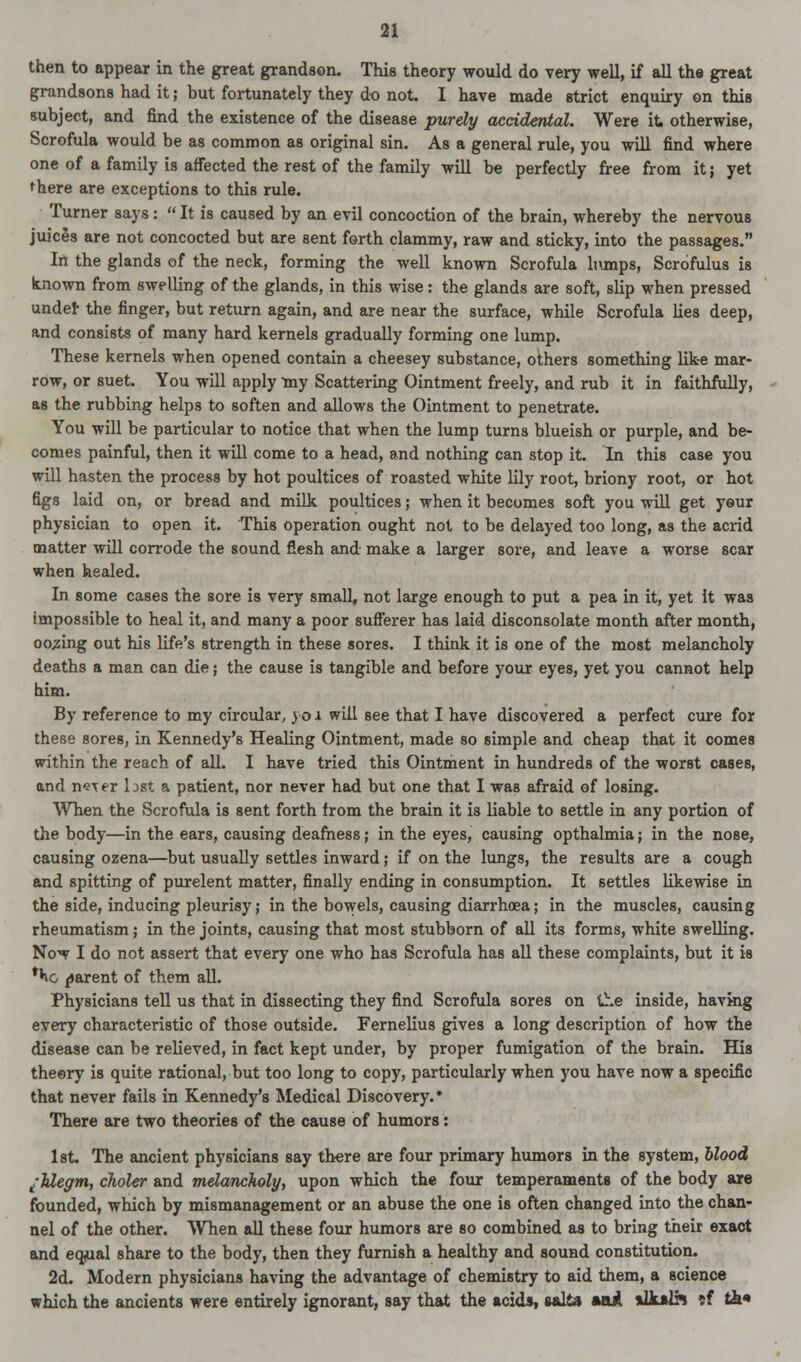 then to appear in the great grandson. This theory would do very well, if all the great grandsons had it; but fortunately they do not. I have made strict enquiry on this subject, and find the existence of the disease purely accidental. Were it. otherwise, Scrofula would be as common as original sin. As a general rule, you will find where one of a family is affected the rest of the family will be perfectly free from it; yet there are exceptions to this rule. Turner says:  It is caused by an evil concoction of the brain, whereby the nervous juices are not concocted but are sent forth clammy, raw and sticky, into the passages. In the glands of the neck, forming the well known Scrofula lumps, Scrofulus is known from swelling of the glands, in this wise: the glands are soft, slip when pressed under the finger, but return again, and are near the surface, while Scrofula lies deep, and consists of many hard kernels gradually forming one lump. These kernels when opened contain a cheesey substance, others something like mar- row, or suet. You will apply my Scattering Ointment freely, and rub it in faithfully, as the rubbing helps to soften and allows the Ointment to penetrate. You will be particular to notice that when the lump turns blueish or purple, and be- comes painful, then it will come to a head, and nothing can stop it. In this case you will hasten the process by hot poultices of roasted white lily root, briony root, or hot figs laid on, or bread and milk poultices; when it becomes soft you will get your physician to open it. This operation ought not to be delayed too long, as the acrid matter will corrode the sound flesh and make a larger sore, and leave a worse scar when healed. In some cases the sore is very small, not large enough to put a pea in it, yet it was impossible to heal it, and many a poor sufferer has laid disconsolate month after month, oozing out his life's strength in these sores. I think it is one of the most melancholy deaths a man can die; the cause is tangible and before your eyes, yet you cannot help him. By reference to my circular, v o 1 will see that I have discovered a perfect cure for these sores, in Kennedy's Healing Ointment, made so simple and cheap that it comes within the reach of all. I have tried this Ointment in hundreds of the worst cases, and n<?Ter last a patient, nor never had but one that I was afraid of losing. When the Scrofula is sent forth from the brain it is liable to settle in any portion of the body—in the ears, causing deafness; in the eyes, causing opthalmia; in the nose, causing ozena—but usually settles inward; if on the lungs, the results are a cough and spitting of purelent matter, finally ending in consumption. It settles likewise in the side, inducing pleurisy; in the bowels, causing diarrhoea; in the muscles, causing rheumatism; in the joints, causing that most stubborn of all its forms, white swelling. Now I do not assert that every one who has Scrofula has all these complaints, but it is **io parent of them all. Physicians tell us that in dissecting they find Scrofula sores on the inside, having every characteristic of those outside. Fernelius gives a long description of how the disease can be relieved, in fact kept under, by proper fumigation of the brain. His theory is quite rational, but too long to copy, particularly when you have now a specific that never fails in Kennedy's Medical Discovery.* There are two theories of the cause of humors: 1st The ancient physicians say there are four primary humors in the system, blood t'Uegm, choler and melancholy, upon which the four temperaments of the body are founded, which by mismanagement or an abuse the one is often changed into the chan- nel of the other. When all these four humors are so combined as to bring their exact and equal share to the body, then they furnish a healthy and sound constitution. 2d. Modern physicians having the advantage of chemistry to aid them, a science which the ancients were entirely ignorant, say that the acids, salts »ai. *lk»lh ?f ti*»