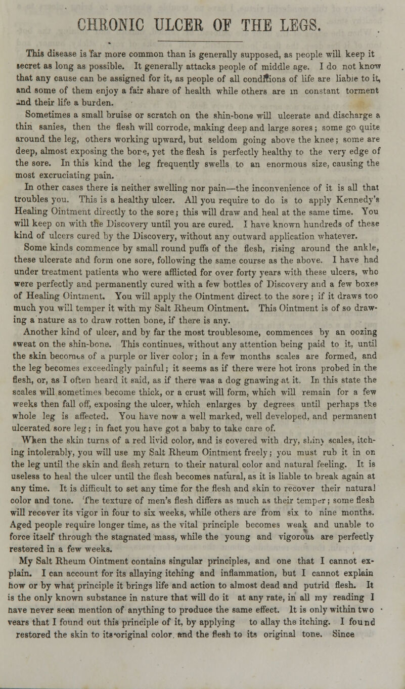 CHRONIC ULCER OF THE LEGS. This disease is Tar more common than is generally supposed, as people will keep it secret as long as possible. It generally attacks people of middle age. I do not know that any cause can be assigned for it, as people of all conditions of life, are liable to it, and some of them enjoy a fair ahare of health while others are in constant torment •ind their life a burden. Sometimes a small bruise or scratch on the shin-bone will ulcerate and discharge a thin sanies, then the flesh will corrode, making deep and large sores ; some go quite around the leg, others working upward, but seldom going above the knee; some are deep, almost exposing the bore, yet the flesh is perfectly healthy to the very edge of the sore. In this kind the leg frequently swells to an enormous size, causing the most excruciating pain. In other cases there is neither swelling nor pain—the inconvenience of it is all that troubles you. This is a healthy ulcer. All you require to do is to apply Kennedy's Healing Ointment directly to the sore; this will draw and heal at the same time. You will keep on with the Discovery until you are cured. I have known hundreds of these kind of ulcers cured by the Discovery, without any outward application whatever. Some kinds commence by small round puffs of the flesh, rising around the ankle, these ulcerate and form one sore, following the same course as the above. I have had under treatment patients who were afflicted for over forty years with these ulcers, who were perfectly and permanently cured with a few bottles of Discovery and a few boxes of Healing Ointment. You will apply the Ointment direct to the sore; if it draws too much you will temper it with my Salt Rheum Ointment. This Ointment is of so draw- ing a nature as to draw rotten bone, if there is any. Another kind of ulcer, and by far the most troublesome, commences by an oozing sweat on the shin-bone. This continues, without any attention being paid to it, until the skin becorats of a purple or liver color; in a few months scales are formed, and the leg becomes exceedingly painful; it seems as if there were hot irons probed in the flesh, or, as I often heard it said, as if there was a dog gnawing at it. In this state the seales will sometimes become thick, or a crust will form, which will remain for a few weeks then fall off, exposing the ulcer, which enlarges by degrees until perhaps the whole leg is affected. You have now a well marked, well developed, and permanent ulcerated sore leg; in fact you have got a baby to take care of. When the skin turns of a red livid color, and is covered with dry, shin\ scales, itch- ing intolerably, you will use my Salt Rheum Ointment freely; you must rub it in on the leg until the skin and flesh return to their natural color and natural feeling. It is useless to heal the ulcer until the flesh becomes natural, as it is liable to break again at any time. It is difficult to set any time for the flesh and akin to recover their natural color and tone. The texture of men's flesh differs as much as their temper; some flesh will recover its vigor in four to six weeks, while others are from six to nine months. Aged people require longer time, as the vital principle becomes weak and unable to force itaelf through the stagnated mass, while the young and vigorous are perfectly restored in a few weeks. My Salt Rheum Ointment contains singular principles, and one that I cannot ex- plain. I can account for its allaying itching and inflammation, but I cannot explain how or by what principle it brings life and action to almost dead and putrid flesh. It is the only known substance in nature that will do it at any rate, in all my reading I nave never seen mention of anything to produce the same effect. It is only within two ■ vears that I found out this principle of it, by applying to allay the itching. I found restored the skin to its •original color, and the flesh to its original tone. Since