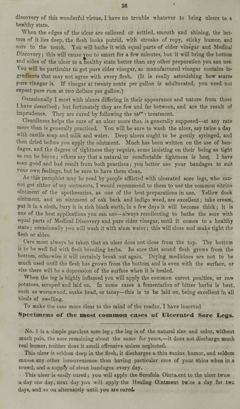 healthy state. When the edges of the ulcer are callosed or settled, smooth and shining, the bot- tom of it lies deep, the flesh looks putrid, with streaks of ropy, sticky humor, and sore to the touch. You will bathe it with equal parts of cider vinegar and Medical Discovery; this will cause vou to smart for a few minutes, but it will bring the bottom and sides of the ulcer to a healthy state better than any other preparation you can use. \ ou will be particular to get pure cider vinegar, as manufactured vinegar contains in- gredients that may not agree with every flesh. (It is really astonishing how scarce pure vinegar is. If vinegar at twenty cents per gallon is adulterated, you need not expect pure rum at two dollars per gallon.) Occasionally I meet with ulcers differing in their appearance and nature from those I have described; but fortunately they are few and far between, and are the result of imprudence. They are cured by following the sar! treatment. Cleanliness helps the cure of an ulcer more thai* is generally supposed—at any rate more than is generally practiced. You will be sure to wash the ulcer, say twice a day with castile soap and milk and water. Deep ulcers ought to be gently syringed, and then dried before you apply the ointment. Much has been written on the use of ban- dages, and the degree of tightness they require, some insisting on their being as tight as can be borne; others say that a natural or comfortable tightness is best. I have seen good and bad result from both practices ; you better use your bandages to suit vour own feelings, but be sure to have them clean. As this pamphlet may be read by people afflicted with ulcerated sore legs, who can- not get either of my ointments, I would recommend to them to use the common citrine ointment of the apothecaries, as one of the best preparations in use. Yellow dock ointment, and an ointment of oak bark and indigo weed, are excellent; take cream, put it in a cloth, bury it in rich black earth, in a few days it will become thick; it is one of the best applications you can use—always recollecting to bathe the sore with equal parts of Medical Discovery and pure cider vinegar, until it comes to a healthy state; occasionally you will wash it with alum water; this will close and make tight the flesh or sides. Care must always be taken that an ulcer does not close from the top. The bottom is to be well fed with flesh breeding herbs. Be sure that sound flesh grows from the bottom, otherwise it will certainly break out again. Drying medicines are not to be much used until the flesh has grown from the bottom and is even with the surface, or else there will be a depression of the surface when it is healed. When the leg is highly inflamed you will apply the common carrot poultice, or raw potatoes, scraped and laid on. In some cases a fomentation of bitter herbs is best, such as wormwood, snake head, or tansy—this is to be laid on, being excellent in all kinds of swelling. To make the case more clear to the mind of the reader, I have inserted Specimens of the most common cases of Ulcerated Sore Legs. No. 1 is a simple purulent sore leg ; the leg is of the natural size and color, without much pain, the sore remaining about the same for years,—it does not discharge much real humor, neither does it smell offensive unless neglected. This ulcer is seldom deep in the flesh, it discharges a thin sanius humor, and seldom causes any other inconvenience than having particular care of your shins when in a crowd, and a supply of clean bandages every day. This ulcer is easily cured; you will apply the Scrofula Ointn.ent to the ulcer twice a day one day, next day you will apply the Healing Ointment twice a day for twe days, and so on alternately until you are cured.