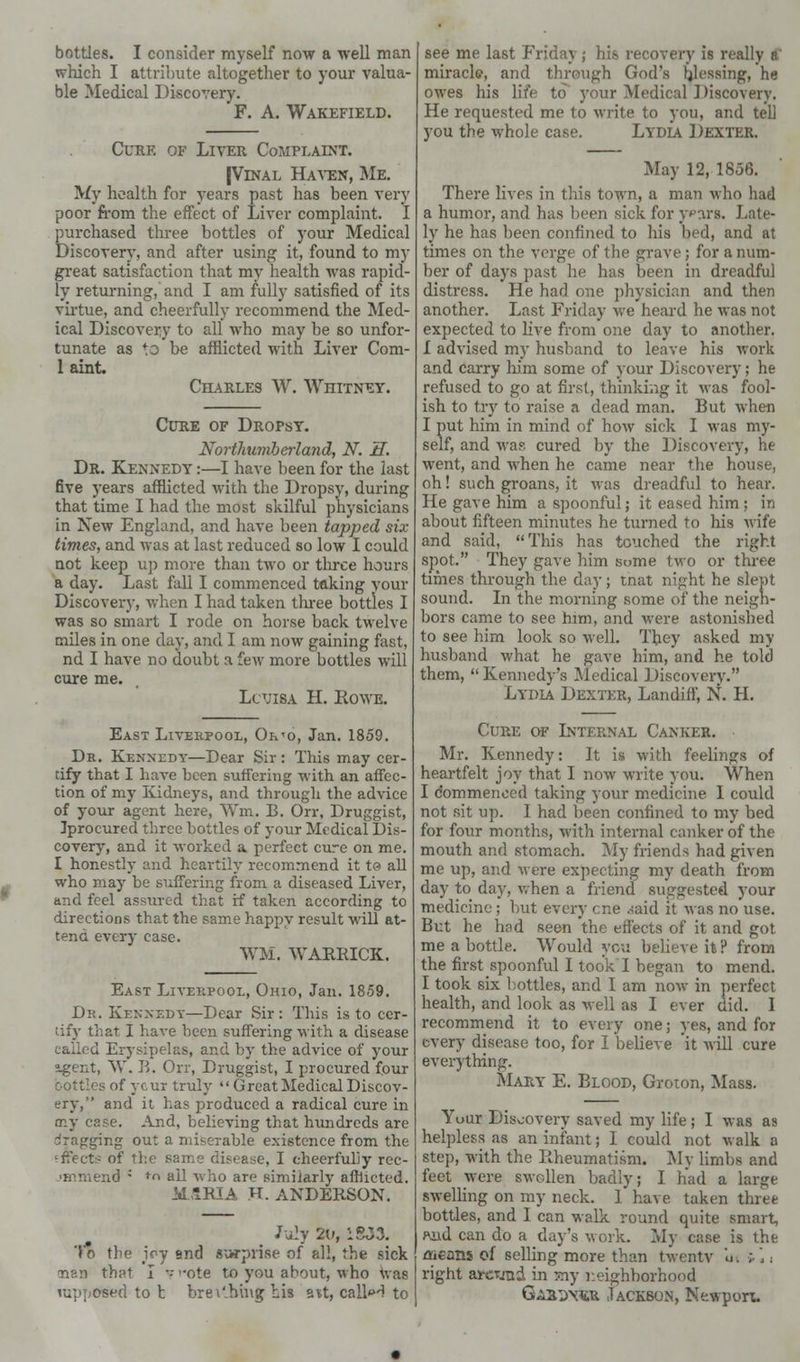 bottles. I consider myself now a well man which I attribute altogether to your valua- ble Medical Discovery. F. A. Wakefield. Cure of Liver Complaint. |Vinal Haven, Me. My health for years past has been very poor from the effect of Liver complaint. I purchased three bottles of your Medical Discovery, and after using it, found to my great satisfaction that my health was rapid- ly returning, and I am fully satisfied of its virtue, and cheerfully recommend the Med- ical Discovery to all who may be so unfor- tunate as to be afflicted with Liver Com- 1 aint. Charles W. Whitney. Cure of Dropsy. Northumberland, N. H. Dr. Kennedy :—I have been for the last five years afflicted with the Dropsy, during that time I had the most skilful physicians in New England, and have been tapped six times, and was at last reduced so low I could not keep up more than two or three hours a day. Last fall I commenced taking your Discovery, when I had taken three bottles I was so smart I rode on horse back twelve miles in one day, and I am now gaining fast, nd I have no doubt a few more bottles will cure me. Louisa H. Rowe. East Liverpool, Or<o, Jan. 1859. Dr. Kennedy—Dear Sir : This may cer- tify that I have been suffering with an affec- tion of my Kidneys, and through the advice of your agent here, Wm. B. Orr, Druggist, Jprocured three bottles of your Medical Dis- covery, and it worked a perfect cure on me. I honestly and heartily recommend it te> all who may be suffering from a diseased Liver, and feel assured that if taken according to directions that the same happy result will at- tend every case. WM. WARRICK. East Liverpool, Ohio, Jan. 1859. Dr. Kennedy—Dear Sir: This is to cer- tify that I have been suffering with a disease I Erysipelas, and by the advice of your agent, W. B. Orr, Druggist, I procured four bottles of ycur truly  Great Medical Discov- ery, and it has produced a radical cure in my esse. And, believing that hrmdreds are dragging out a miserable existence from the Effects of the same disease, I cheerfully rec- .•Hunend ; f ail who are similarly afflicted. M.SRIA H. ANDERSON. July 20, 15J3. To the joy and surprise of all, the sick man that I '-ote to you about, who was rapp&sed to t brei'.hing his avt, calhH to see me last Friday; his recovery is really a' miracle, and through God's Messing, he owes his life to your Medical ] Hscovery. He requested me to write to you, and tell you the whole case. Lydia Dexter. May 12, 1856. There lives in this town, a man who had a humor, and has been sick for y*>ars. Late- ly he has been confined to his bed, and at times on the verge of the grave; for a num- ber of days past he has been in dreadful distress. He had one physician and then another. Last Friday Ave heard he was not expected to live from one day to another. I advised my husband to leave his work and carry him some of your Discovery; he refused to go at first, thinking it was fool- ish to try to raise a dead man. But when I put him in mind of how sick I was my- self, and was cured by the Discovery, he went, and when he came near the house, oh! such groans, it was dreadful to hear. He gave him a spoonful; it eased him ; in about fifteen minutes he turned to his wife and said, This has touched the right spot. They gave him some two or three times through the day ; tnat night he slept sound. In the morning some of the neigh- bors came to see him, and were astonished to see him look so well. They asked my husband what he gave him, and he told them, Kennedy's Medical Discovery. Lydia Dexter, Landiff, N. H. Cure of Internal Canker. ■ Mr. Kennedy: It is with feelings of heartfelt joy that I now write you. When I commenced taking your medicine I could not sit up. I had been confined to my bed for four months, with internal canker of the mouth and stomach. My friends had given me up, and were expecting my death from day to day, when a friend suggested your medicine ; but every cne daid it was no use. But he had seen the effects of it and got me a bottle. Would you believe it ? from the first spoonful I took I began to mend. I took six bottles, and I am now in perfect health, and look as well as I ever did. I recommend it to every one; yes, and for every disease too, for I believe 'it will cure everything. Mary E. Blood, Groton, Mass. Yuur Discovery saved my life; I was as helpless as an infant; I could not walk a step, with the Rheumatism. My limbs and feet were swollen badly; I had a large swelling on my neck. 1 have taken three bottles, and I can walk round quite smart, f\ud can do a day's work. My case is the flicans of selling more than twentv u« »'. ■. right arcTjud in my neighborhood Ga23\«r Jackson, Newport