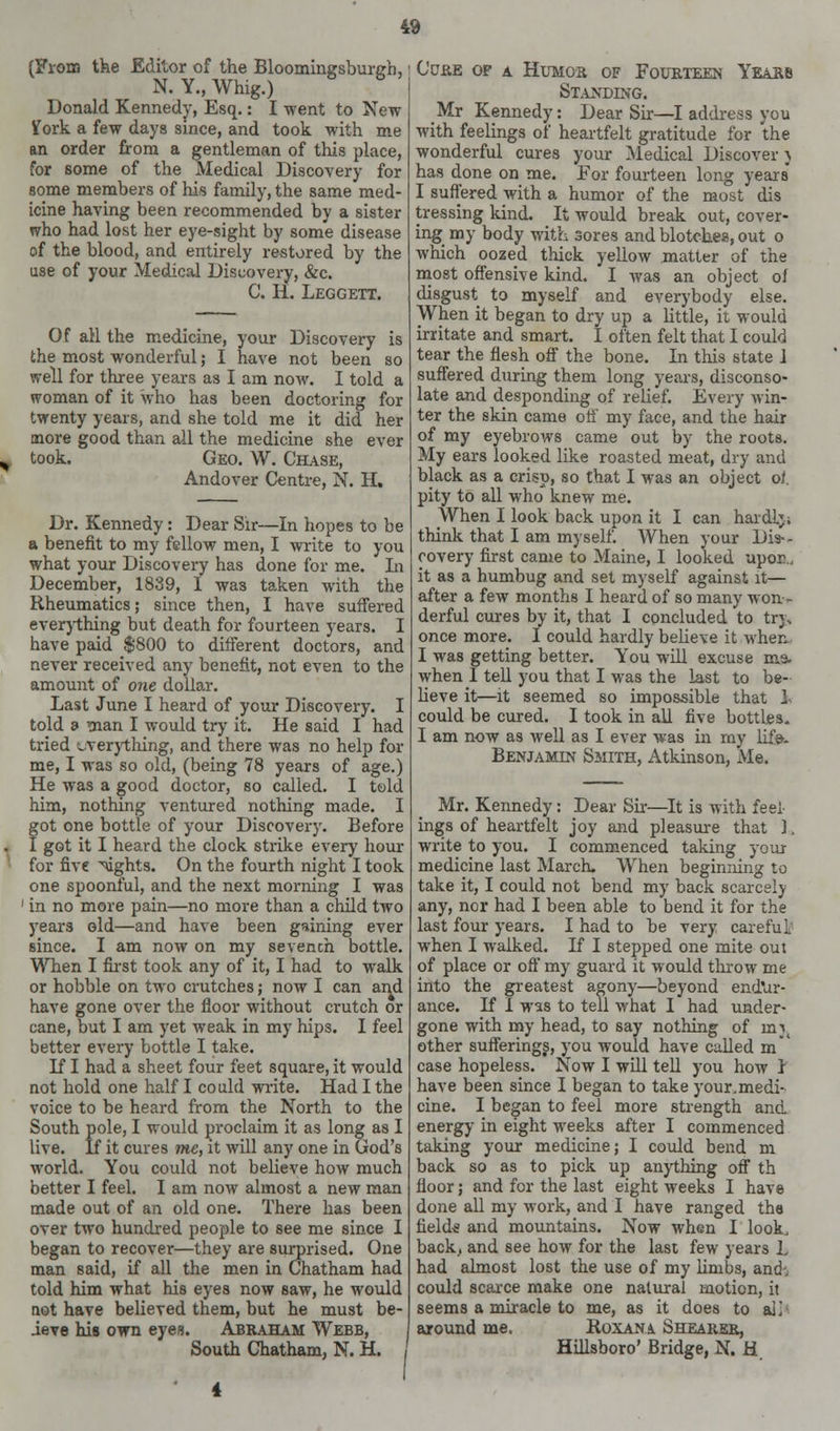 (From the Editor of the Bloomingsburgh, N. Y., Whig.) Donald Kennedy, Esq.: I went to New ¥ork a few days since, and took with me an order from a gentleman of this place, for some of the Medical Discovery for some members of his family, the same med- icine having been recommended by a sister who had lost her eye-sight by some disease of the blood, and entirely restored by the use of your Medical Discovery, &c. C. H. Leggett. Of all the medicine, your Discovery is the most wonderful; I have not been so well for three years as I am now. I told a woman of it who has been doctoring for twenty years, and she told me it did her more good than all the medicine she ever took. Geo. W. Chase, Andover Centre, N. H. Dr. Kennedy: Dear Sir—In hopes to be a benefit to my fellow men, I write to you what your Discovery has done for me. In December, 1839, 1 was taken with the Rheumatics; since then, I have suffered everything but death for fourteen years. I have paid $800 to different doctors, and never received any benefit, not even to the amount of one dollar. Last June I heard of your Discovery. I told a man I would try it. He said I had tried everything, and there was no help for me, I was so old, (being 78 years of age.) He was a good doctor, so called. I told him, nothing ventured nothing made. I got one bottle of your Discovery. Before I got it I heard the clock strike every hour for five ^ughts. On the fourth night I took one spoonful, and the next morning I was ' in no more pain—no more than a child two years old—and have been gaining ever since. I am now on my sevench bottle. When I first took any of it, I had to walk or hobble on two crutches; now I can and have gone over the floor without crutch or cane, but I am yet weak in my hips. I feel better every bottle I take. IfI had a sheet four feet square, it would not hold one half I could write. Had I the voice to be heard from the North to the South pole, I would proclaim it as long as I live. If it cures me, it will any one in God's world. You could not believe how much better I feel. I am now almost a new man made out of an old one. There has been over two hundred people to see me since I began to recover—they are surprised. One man said, if all the men in Chatham had told him what his eyes now saw, he would not have believed them, but he must be- ieve his own eyes. Abraham Webb, South Chatham, N. H. , Cure of a Humor of Fourteen Years Standing. Mr Kennedy: Dear Sir—I address you with feelings of heartfelt gratitude for the wonderful cures your Medical Discover} has done on me. For fourteen long years I suffered with a humor of the most dis tressing kind. It would break out, cover- ing my body with sores and blotches, out o which oozed thick yellow matter of the most offensive kind. I was an object of disgust to myself and everybody else. When it began to dry up a little, it would irritate and smart. I often felt that I could tear the flesh off the bone. In this state ] suffered during them long years, disconso- late and desponding of relief. Every win- ter the skin came off my face, and the hair of my eyebrows came out by the roots. My ears looked like roasted meat, dry and black as a crisp, so that I was an object of. pity to all who knew me. When I look back upon it I can hardly think that I am myself. When your Dis- covery first came to Maine, I looked upon., it as a humbug and set myself against it— after a few months I heard of so many won- derful cures by it, that I concluded to trj\ once more. I could hardly believe it when. I was getting better. You will excuse m.9. when 1 tell you that I was the last to be- lieve it—it seemed so impossible that 1% could be cured. I took in all five bottles. I am now as well as I ever was in my life. Benjamin Smith, Atkinson, Me. Mr. Kennedy: Dear Sir—It is with feel- ings of heartfelt joy and pleasure that ], write to you. I commenced taking your medicine last March. When beginning to take it, I could not bend my back scarcely any, nor had I been able to bend it for the last four years. I had to be very careful when I walked. If I stepped one mite out of place or off my guard it would throw me into the greatest agony—beyond endur- ance. If I was to tell what I had under- gone with my head, to say nothing of mj( other sufferings, you would have called m case hopeless. Now I will tell you how I have been since I began to take your.medi- cine. I began to feel more strength and energy in eight weeks after I commenced taking your medicine; I could bend m back so as to pick up anything off th floor; and for the last eight weeks I have done all my work, and I have ranged the fields and mountains. Now when I look, back, and see how for the last few years L had almost lost the use of my linibs, and-. could scarce make one natural motion, it seems a miracle to me, as it does to ail around me. Roxana Shearer, Hillsboro' Bridge, N. H