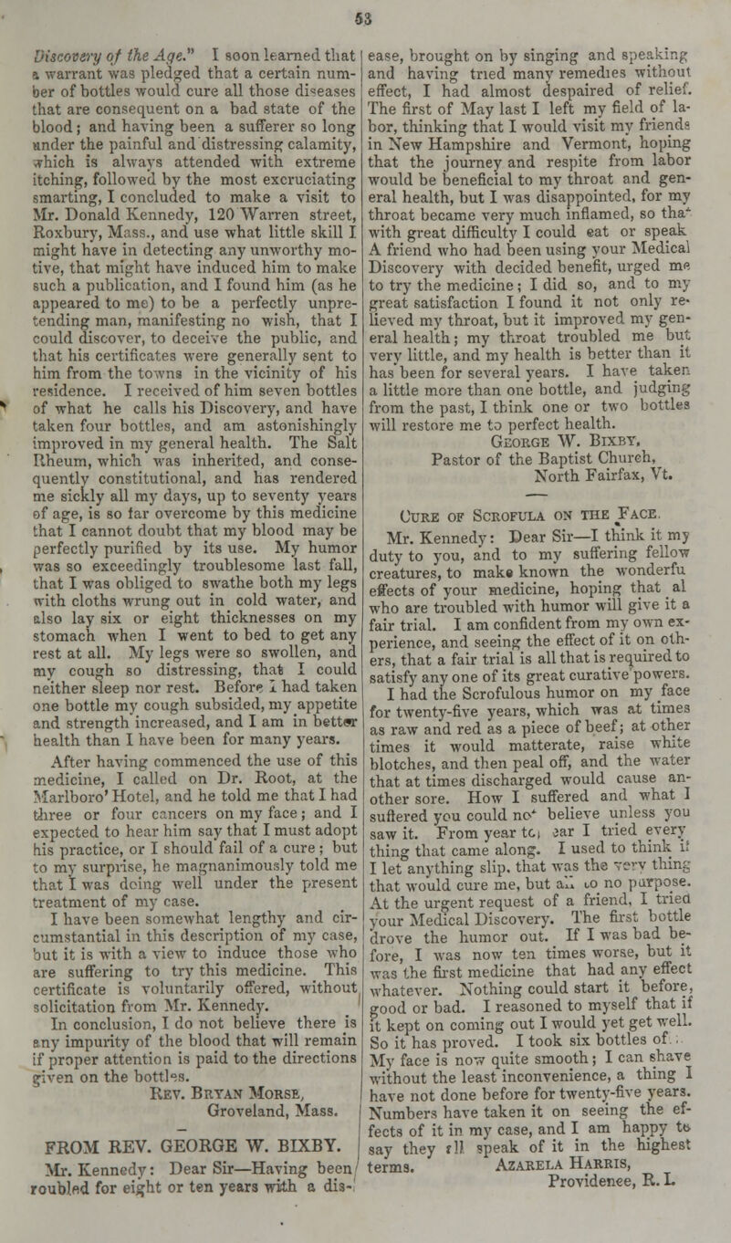 Discovery of the Age. I soon learned that a warrant was pledged that a certain num- ber of bottles would cure all those diseases that are consequent on a bad state of the blood; and having been a sufferer so long under the painful and'distressing calamity, ^hich is always attended with extreme itching, followed by the most excruciating smarting, I concluded to make a visit to Mr. Donald Kennedy, 120 Warren street, Roxbury, Mass., and use what little skill I might have in detecting any unworthy mo- tive, that might have induced him to make such a publication, and I found him (as he appeared to me) to be a perfectly unpre- tending man, manifesting no wish, that I could discover, to deceive the public, and that his certificates were generally sent to him from the towns in the vicinity of his residence. I received of him seven bottles of what he calls his Discovery, and have taken four bottles, and am astonishingly improved in my general health. The Salt Rheum, which was inherited, and conse- quently constitutional, and has rendered me sickly all my days, up to seventy years of age, is so far overcome by this medicine that I cannot doubt that my blood may be perfectly purified by its use. My humor was so exceedingly troublesome last fall, that I was obliged to swathe both my legs with cloths wrung out in cold water, and also lay six or eight thicknesses on my stomach when I went to bed to get any rest at all. My legs were so swollen, and my cough so distressing, that I could neither sleep nor rest. Before I had taken one bottle my cough subsided, my appetite and strength increased, and I am in bettsr health than 1 have been for many years. After having commenced the use of this medicine, I called on Dr. Root, at the Marlboro' Hotel, and he told me that I had three or four cancers on my face; and I expected to hear him say that I must adopt his practice, or I should fail of a cure ; but to my surprise, he magnanimously told me that I was doing well under the present treatment of my case. I have been somewhat lengthy and cir- cumstantial in this description of my case, but it is with a view to induce those who are suffering to try this medicine. This certificate is voluntarily offered, without solicitation from Mr. Kennedy. In conclusion, I do not believe there is any impurity of the blood that will remain if proper attention is paid to the directions jiven on the botttes. Rev. Bryan Morse, Groveland, Mass. FROM REV. GEORGE W. BIXBY. Mr. Kennedy: Dear Sir—Having been' roublfid for eight or ten years with a dis- ease, brought on by singing and speaking and having tried many remedies without effect, I had almost despaired of relief. The first of May last I left my field of la- bor, thinking that I would visit my friends in New Hampshire and Vermont, hoping that the journey and respite from labor would be beneficial to my throat and gen- eral health, but I was disappointed, for my throat became very much inflamed, so tha* with great difficulty I could eat or speak A friend who had been using your Medical Discovery with decided benefit, urged me to try the medicine; I did so, and to my great satisfaction I found it not only re- lieved my throat, but it improved my gen- eral health; my throat troubled me but very little, and my health is better than it has been for several years. I have taken a little more than one bottle, and judging from the past, I think one or two bottles will restore me to perfect health. George W. Bixby, Pastor of the Baptist Church, North Fairfax, Vt. Cure of Scrofula on the Face. Mr. Kennedy: Dear Sir—I think it my duty to you, and to my suffering fellow creatures, to make known the wonderfu effects of your medicine, hoping that _ al who are troubled with humor will give it a fair trial. I am confident from my own ex- perience, and seeing the effect of it on oth- ers, that a fair trial is all that is required to satisfy any one of its great curative'powers. I had the Scrofulous humor on my face for twenty-five years, which was at times as raw and red as a piece of beef; at other times it would matterate, raise white blotches, and then peal off, and the water that at times discharged would cause an- other sore. How I suffered and what I suffered you could no* believe unless you saw it. From year tct Jar I tried every- thing that came along. I used to think i! I let anything slip, that was the very thing that would cure me, but all \.o no parpose. At the urgent request of a friend, I tried your Medical Discovery. The first bottle drove the humor out. If I was bad be- fore, I was now ten times worse, but it was the first medicine that had any effect whatever. Nothing could start it before, good or bad. I reasoned to myself that if it kept on coming out I would yet get well. So it has proved. I took six bottles of.;. My face is now quite smooth; I can shave without the least inconvenience, a thing I have not done before for twenty-five years. Numbers have taken it on seeing the ef- fects of it in my case, and I am happy tt> say they t)l speak of it in the highest terms. Azarela Harris, Providence, R.L