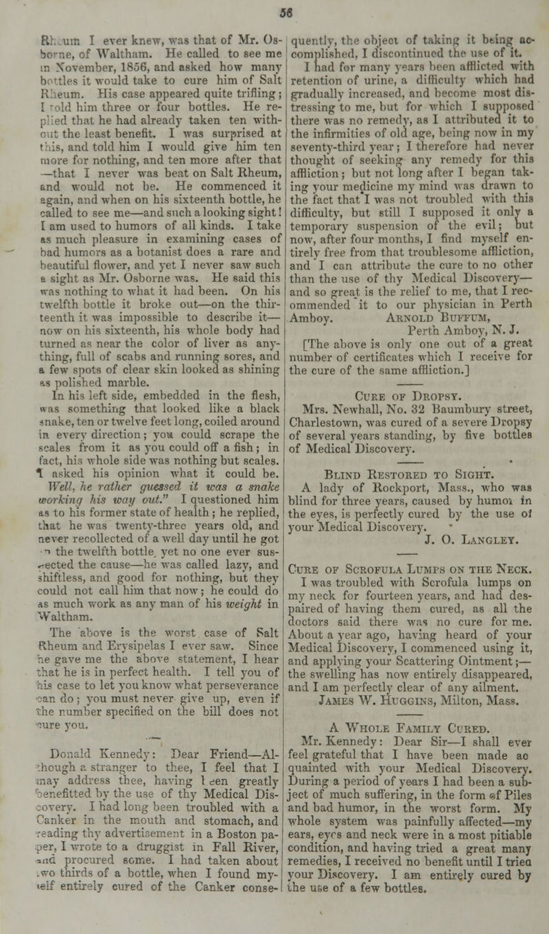 36 Rh,um I ever knew, was that of Mr. Os- bo'ne, of Waltham. He called to see me m Xovember, 1856, and asked how many b ttles it would take to cure him of Salt Rheum. His case appeared quite trifling; I him three or four bottles. He re- plied that he had already taken ten with- out the least benefit. I was surprised at this, and told him I would give him ten more for nothing, and ten more after that —that I never was beat on Salt Rheum, and would not be. He commenced it again, and when on his sixteenth bottle, he called to see me—and such a looking sight! I am used to humors of all kinds. I take as much pleasure in examining cases of had humors as a botanist does a rare and beautiful flower, and yet I never saw such a sight as Mr. Osborne was. He said this was nothing to what it had been. On his twelfth bottle it broke out—on the thir- teenth it was impossible to describe it— now on his sixteenth, his whole body had turned as near the color of liver as any- thing, full of scabs and running sores, and a few spots of clear skin looked as shining as polished marble. In his left side, embedded in the flesh, was something that looked like a black snake, ten or twelve feet long, coiled around in every direction; you could scrape the scales from it as you could off a fish ; in fact, his whole side was nothing but scales. *L asked his opinion what it could be. Well, he rather guessed it was a snake working his way out. I questioned him as to his former state of health ; he replied, that he was twenty-three years old, and never recollected of a well day until he got n the twelfth bottle, yet no one ever sus- pected the cause—he was called lazy, and shiftless, and good for nothing, but they could not call him that now; he could do as much work as any man of his weight in Waltham. The above is the worst case of Salt Rheum and Erysipelas I ever saw. Since he gave me the above statement, I hear that he is in perfect health. I tell you of his case to let you know what perseverance can do ; you must never give up, even if the number specified on the bill does not cure you. Donald Kennedy: Dear Friend—Al- though a stranger to thee, I feel that I may address thee, having 1 den greatly 'benefitted by the use of thy Medical Dis- covery. I had long been troubled with a Canker in the mouth and stomach, and reading thy advertisement in a Boston pa- per, I wrote to a druggist in Fall River, and procured some. I had taken about . wo thirds of a bottle, when I found my- ielf entirely cured of the Canker conse- quently, the object of taking it being ac- complished. I discontinued the use of it. I had for many years been afflicted with retention of urine, a difficulty which had gradually increased, and become most dis- tressing to me, but for which I supposed there was no remedy, as I attributed it to the infirmities of old age, being now in my seventy-third year; I therefore had never thought of seeking any remedy for this affliction; but not long after I began tak- ing your medicine my mind was drawn to the fact that'l was not troubled with this difficulty, but still I supposed it only a temporary suspension of the evil; but now, after four months, I find myself en- tirely free from that troublesome affliction, and I can attribute the cure to no other than the use of thy Medical Discovery— and so great is the relief to me, that I rec- ommended it to our physician in Perth Amboy. Arnold Buffum, Perth Amboy, N. J. [The above is only one out of a great number of certificates which I receive for the cure of the same affliction.] Cure of Dropsy. Mrs. Newhall, No. 32 Baumbury street, Charlestown, was cured of a severe Dropsy of several years standing, by five bottles of Medical Discovery. Blind Restored to Sight. A lady of Rockport, Mass., who was blind for three years, caused by humoi in the eyes, is perfectly cured by the use of your Medical Discovery. J. O. Langley. Cure of Scrofula Lumps on the Neck. I was troubled with Scrofula lumps on my neck for fourteen years, and had des- Saired of having them cured, as all the octors said there w.as no cure for me. About a year ago, having heard of your Medical Discovery, I commenced using it, and applying your Scattering Ointment;— the swelling has now entirely disappeared, and I am perfectly clear of any ailment. James W. Huggins, Milton, Mass. A Whole Family Cured. Mr. Kennedy: Dear Sir—I shall ever feel grateful that I have been made ao quainted with your Medical Discovery. During a period of years I had been a sub- ject of much suffering, in the form «f Piles and bad humor, in the worst form. My whole system was painfully affected—my ears, eyrs and neck were in a most pitiable condition, and having tried a great many remedies, I received no benefit until I triea your Discovery. I am entirely cured by the use of a few bottles.