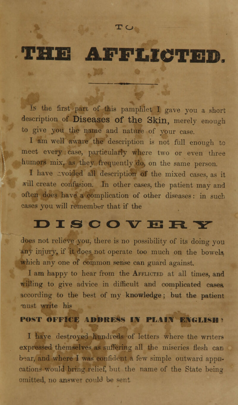 T O THE AFFLICTED ^. In the first part of this pamphlet I gave you a short description of Diseases Of the Skin, merely enough to give you the name and nature of your case. I am well aware the description is not full enough to meet every case, particularly where two or even three humors mix, as they frequently do, on the same person. I have avoided all description of the mixed cases, as it vill create confusion. In other cases, the patient may and often does have a complication of other diseases: in such cases you will remember that if the X> I <S O O V E3 n TT Joes not relieve you, there is no possibility of its doing you any injury, if it does not operate too much on the bowel* which any one of common sense can guard against. I am happy to hear from the Afflicted at all times, and willing to give advice in difficult and complicated cases, according to the best of my knowledge; but the patient naust write his POST OFFICE AUllltESS Ir¥ PEAIr¥ ENGLISH' I have destroyed hundieds of letters where the writers expressed themselves as suffering all the miseries flesh cac bear, and where I was confident a few simple outward appli- cations would bring relief, but the name of the State being omitted, no answer could be se