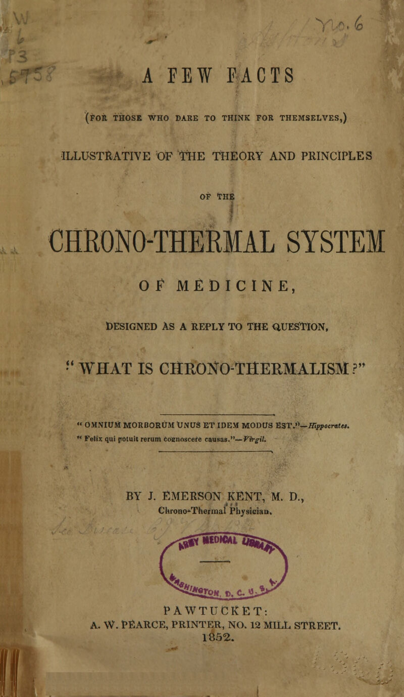 A FEW FACTS (FOR THOSE WHO DARE TO THINK FOR THEMSELVES,) ILLUSTRATIVE OF THE THEORY AND PRINCIPLES OF THE CHRONO-THERMAL SYSTEM OF MEDICINE, DESIGNED AS A REPLY TO THE QUESTION, WHAT IS CHRONO-THERMALISM? « OMNIUM MORBORUM UNUS ET IDEM MODUS EST.0—Hippocrates. Felix qui pOtuit rerum toennscete causas.— Virgil. BY J. EMERSON KENT, M. D., Chrono*Thermal Physician, PAWTUCKET: A. W. PEARCE, PRINTER, NO. 12 MILL STREET. 1852.