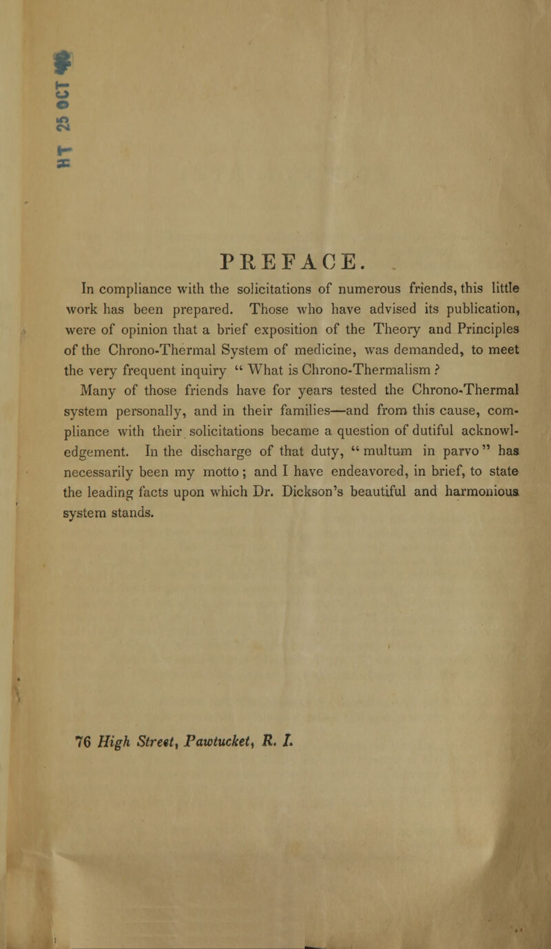 * CM PREFACE. In compliance with the solicitations of numerous friends, this little work has been prepared. Those who have advised its publication, were of opinion that a brief exposition of the Theory and Principles of the Chrono-Thermal System of medicine, was demanded, to meet the very frequent inquiry  What is Chrono-Thermalism ? Many of those friends have for years tested the Chrono-Thermal system personally, and in their families—and from this cause, com- pliance with their solicitations became a question of dutiful acknowl- edgement. In the discharge of that duty,  multum in parvo  has necessarily been my motto; and I have endeavored, in brief, to state the leading facts upon which Dr. Dickson's beautiful and harmonious system stands. 76 High Street, Pawtucket, R. L