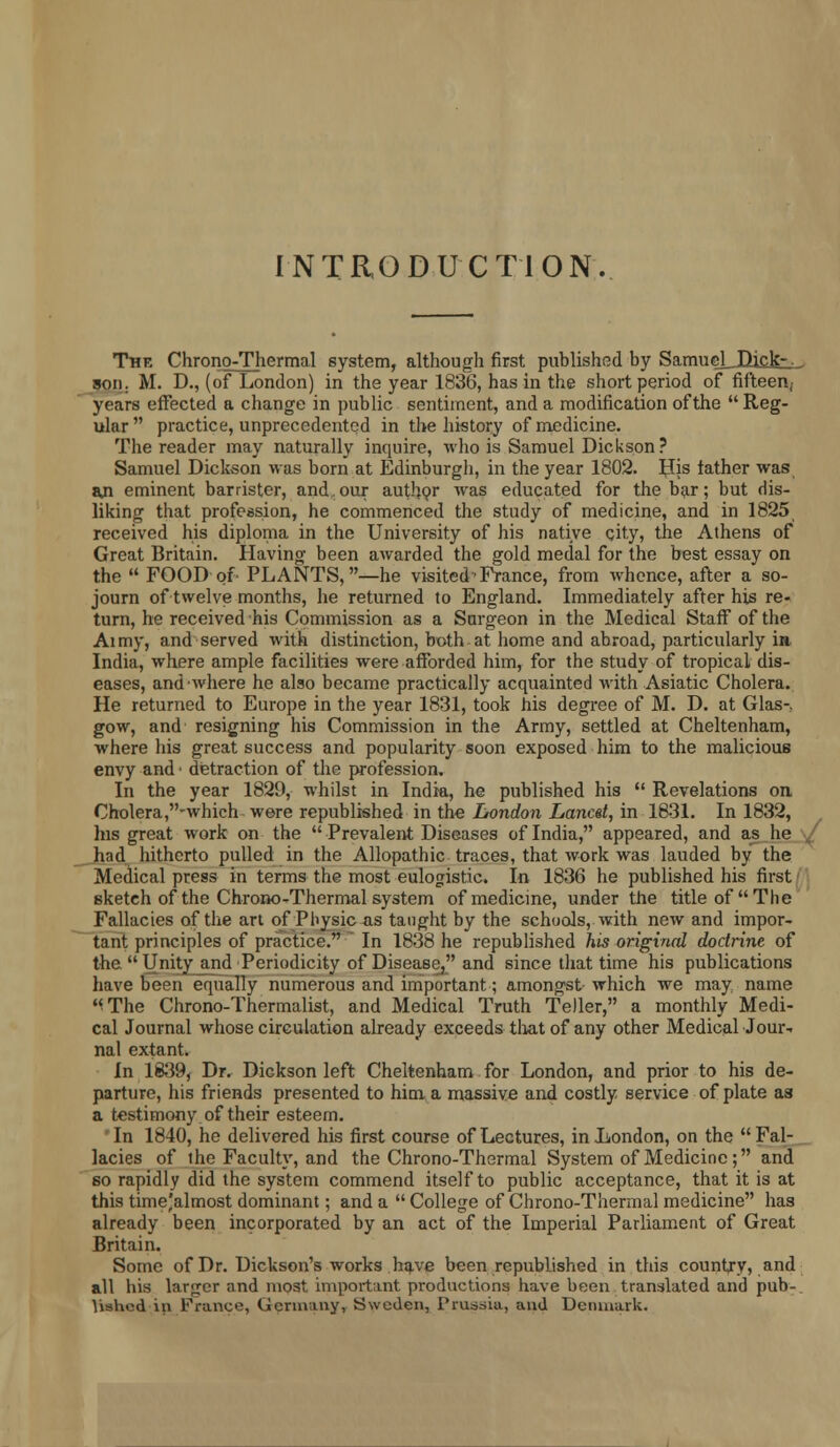 INTRODUCTION. The Chrono-Thermal system, although first published by Samuel Dick-. . son: At. D., (of London) in the year 1836, has in the short period of fifteen, years effected a change in public sentiment, and a modification of the  Reg- ular practice, unprecedented in the history of medicine. The reader may naturally inquire, who is Samuel Dickson? Samuel Dickson was born at Edinburgh, in the year 1802. His tather was aji eminent barrister, and,our author was educated for the bar; but dis- liking that profession, he commenced the study of medicine, and in 1825 received his diplopia in the University of his native city, the Athens of Great Britain. Having been awarded the gold medal for the best essay on the  FOOD of PLANTS,—he visited< France, from whence, after a so- journ of twelve months, he returned to England. Immediately after his re- turn, he received his Commission as a Snrgeon in the Medical Staff* of the Aimy, and served with distinction, both at home and abroad, particularly in India, where ample facilities were afforded him, for the study of tropical dis- eases, and where he also became practically acquainted with Asiatic Cholera. He returned to Europe in the year 1831, took his degree of M. D. at Glas- gow, and resigning his Commission in the Army, settled at Cheltenham, where his great success and popularity soon exposed him to the malicious envy and ■ detraction of the profession. In the year 1829, whilst in India, he published his  Revelations on Cholera,-which were republished in the London Lancet, in 1831. In 1832, his great work on the  Prevalent Diseases of India, appeared, and as he had hitherto pulled in the Allopathic traces, that work was lauded by the Medical press in terms the most eulogistic. In 1836 he published his first sketch of the Chrono-Thermal system of medicine, under the title of The Fallacies of the art of Pnysicas taught by the schools, with new and impor- tant principles of practice. In 18-38 he republished his original doctrine of the.  Unity and Periodicity of Disease, and since that time his publications have been equally numerous and important; amongst which we may name '<The Chrono-Thermalist, and Medical Truth Teller, a monthly Medi- cal Journal whose circulation already exceeds that of any other Medical Jour- nal extant. In 1839, Dr. Dickson left Cheltenham for London, and prior to his de- parture, his friends presented to him a massive and costly service of plate as a testimony of their esteem. In 1840, he delivered his first course of Lectures, in London, on the Fal- lacies of the Faculty, and the Chrono-Thermal System of Medicine ; and so rapidly did the system commend itself to public acceptance, that it is at this time'almost dominant; and a  College of Chrono-Thermal medicine has already been incorporated by an act of the Imperial Parliament of Great Britain. Some of Dr. Dickson's works have been republished in this country, and all his larger and most important productions have been translated and pub-. Ushcd in France, Germany, Sweden, Prussia, and Denmark.
