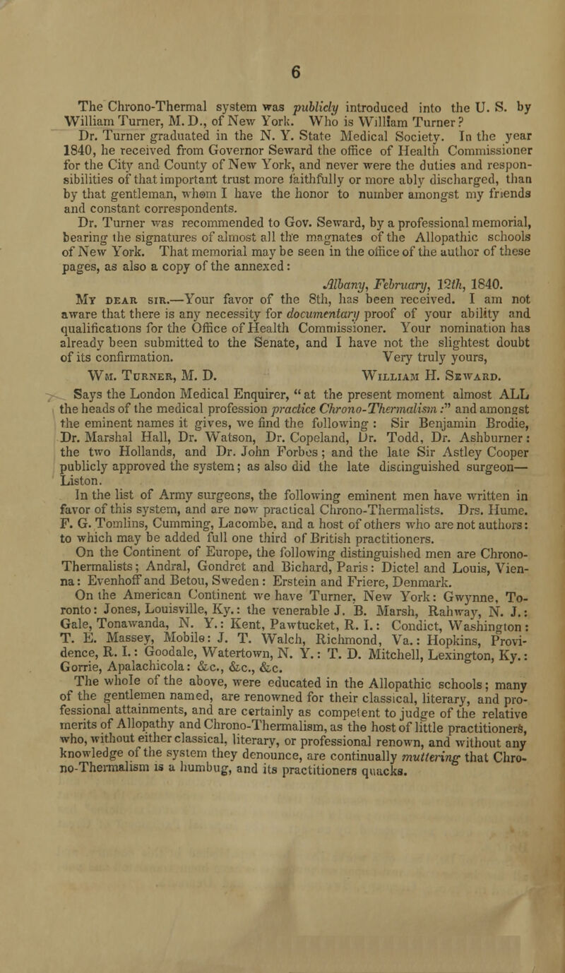 The Chrono-Thermal system was publicly introduced into the U. S. by William Turner, M. D., of New York. Who is William Turner ? Dr. Turner graduated in the N. Y. State Medical Society. In the year 1840, he received from Governor Seward the office of Health Commissioner for the City and County of New York, and never were the duties and respon- sibilities of that important trust more faithfully or more ably discharged, than by that gentleman, whom I have the honor to number amongst my friends and constant correspondents. Dr. Turner was recommended to Gov. Seward, by a professional memorial, bearing the signatures of almost all the magnates of the Allopathic schools of New York. That memorial may be seen in the office of the author of these pages, as also a copy of the annexed: Albany, February, VZth, 1840. My dear sir.—Your favor of the 8th, has been received. I am not aware that there is any necessity for documentary proof of your ability and qualifications for the Office of Health Commissioner. Your nomination has already been submitted to the Senate, and I have not the slightest doubt of its confirmation. Very truly yours, Wm. Turner, M. D. William H. Seward. Says the London Medical Enquirer,  at the present moment almost ALL the heads of the medical profession practice Chrono-Thermalism: and amongst the eminent names it gives, we find the following : Sir Benjamin Brodie, Dr. Marshal Hall, Dr. Watson, Dr. Copeland, Dr. Todd, Dr. Ashburner: the two Hollands, and Dr. John Forbes; and the late Sir Astley Cooper publicly approved the system; as also did the late distinguished surgeon— Liston. In the list of Army surgeons, the following eminent men have written in favor of this system, and are now practical Chrono-Thermalists. Drs. Hume. F. G. Tomlins, Cumming, Lacombe. and a host of others who are not authors: to which may be added full one third of British practitioners. On the Continent of Europe, the following distinguished men are Chrono- Thermalists ; Andral, Gondret and Bichard, Paris: Dictel and Louis, Vien- na: Evenhoffand Betou, Sweden: Erstein and Friere, Denmark. On the American Continent we have Turner. New York: Gwynne, To- ronto: Jones, Louisville, Ky.: the venerable J. B. Marsh, Rah way, N. J.: Gale, Tonawanda, N. Y.: Kent, Pawtucket, R. I.: Condict, Washington : T. E. Massey, Mobile: J. T. Walch, Richmond, Va.: Hopkins, Provi- dence, R. I.: Goodale, Watertown, N. Y.: T. D. Mitchell, Lexington, Ky.: Gorrie, Apalachicola: &c, &c, &c. The whole of the above, were educated in the Allopathic schools; many of the gentlemen named, are renowned for their classical, literary, and pro- fessional attainments, and are certainly as competent to judge of the relative merits of Allopathy and Chrono-Thermalism, as the host of little practitioners, who, without either classical, literary, or professional renown, and without any knowledge of the system they denounce, are continually muttering that Chro- no-Thermalism is a humbug, and its practitioners quacks.