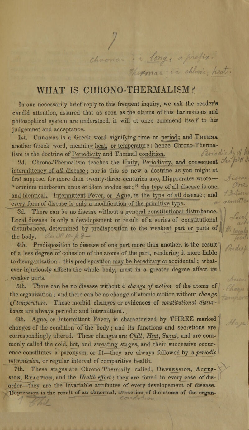 / WHAT IS CHR0N0-THERMAL1SM t In our necessarily brief reply to this frequent inquiry, we ask the reader's candid attention, assured that as soon as the claims of this harmonious and philosophical system are understood, it will at once commend itself to his judgemnet and acceptance. 1st. Chronos is a Greek word signifying time or period; and Therma. another Greek word, meaning heat, or temperature: hence Chrono-Therma- lism is the doctrine of Periodicity and Thermal condition. 2d. Chrono-Thermalism teaches the Unity, Periodicity, and consequent intermittency of all disease ; nor is this so new a doctrine as you might at first suppose, for more than twenty-three centuries ago, Hippocrates wrote— ''omnium morborum unus et idem modus est; the type of all disease is one and identical. Intermittent Fever, or Ague, is the type of all disease; and every form of disease is only a modification of the primitive type. 3d. There can be no disease without a general constitutional disturbance. Local disease is only a developement or result of a series of constitutional disturbances, determined by predisposition to the weakest part or parts of the body. 4th. Predisposition to disease of one part more than another, is the result of a less degree of cohesion of the atoms of the part, rendering it more liable to disorganization: this predisposition may be hereditary or accidental; what- ever injuriously affects the whole body, must in a greater degree affect its weaker parts. 5th. There can be no disease without a change of motion of the atoms of the organization ; and there can be no change of atomic motion without change of temperature. These morbid changes or evidences of constitutional distur- bance are always periodic and intermittent. 6th. Ague, or Intermittent Fever, is characterized by THREE marked j changes of the condition of the body; and its functions and secretions are correspondingly altered. These changes are Chill, Heat, Sweat, and are com- monly called the cold, hot, and sweating stages, and their successive occur- ence constitutes a paroxysm, or fit—they are always followed by aperiodic t7itermission, or regular interval of comparitive health. 7th. These stages are Chrono-Thermally called, Depression, Acces-,x HOW, Reaction, and the Health effort; they are found in every case of dis- order—they are the invariable attributes of every developement of disease. Depression is the result of an abnormal, attraction of the atoms of the organ-