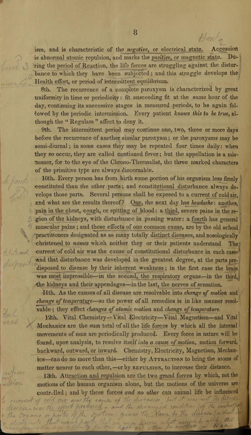 ism, and is characteristic of the negative, or electrical state. Accession is abnormal atomic repulsion, and marks the positive, or magnetic state. Du* ring the period of Reaction, the life forces are struggling against the distur- bance to which they have been subjected ; and this struggle develops the Health effort, or period of intermittent equilibrium. 8th. The recurrence of a complete paroxysm is characterized by great uniformity in lime or periodicity: fit susceeding fit at the same hour of the day, continuing its successive stages in measured periods, to be again fol- lowed by the periodic intermission. Every patient knows this to be true, al- though the Regulars affect to deny it. 9th. The intermittent period may continue one, two, three or more days •before the recurrence of another similar paroxysm; or the paroxysms may be semi-diurnal; in some cases they may be repeated four times daily: when they so occur, they are called continued fever; but the appellation is a niis- Tiomer, for to-the eye of the Chrono-Thermalist, the three marked characters of the primitive type are always discernable. 10th. Every person has from birth some portion of his organism less firmly •constituted than the other parts; and constitutional disturbance always de- velops those parts. Several persons shall be exposed to a current of cold air, and what are the results thereof? One, the next day has headache: another, pain in the chest, cough, or spitting of blood: a third, severe pains in the re- gion of the kidneys, with disturbance in passing water: a fourth has general muscular pains ; and these jjffects of one common cause, are by the old school •practitioners designated as so many totally distinct diseases, and nosologically •christened td names which neither they or their patients understand The current'of cold air was the cause of constitutional disturbance in each case> and that disturbance was developed in the greatest degree, at the parts pre- disposed to disease by their inherent weakness; in the first case the brain was most impressible—in the second, the respiratory organs—in the third, the kidneys and their appendages—in the last, the nerves of sensation. Tlth. As the causes of all disease are resolvable into change of motion and change of temperature—so the power of all remedies is in like manner resol- vable ; they effect dianges of atomic motion and change of temperature. 12th. Vital Chemistry—Vital Electricity—Vital Magnetism—and Vital Mechanics are the sum total t>f all the life forces by which all the internal movements of man are periodically produced. Every force in nature will he found, upon analysis, to resolve itself into a cause of motion, motion forward, backward, outward, or inward. Chemistry. Electricity, Magnetism, Mechan- ics—can do no more than this—either by Attraction to bring the atoms of matter nearer to each other,—or by repulsion, to increase their distance. 13th. Attraction and repulsion are the two grand forces by which, not the motions of the human organism alone, but the motions of the universe are controlled: and by these forces and no other can animal life be influenced