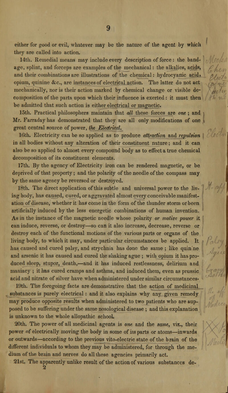 either for good or evil, whatever may be the nature of the agent by which they are called into action. 14th. Remedial means may include every description of force: the band- age, splint, and forceps are examples of the mechanical: the alkalies, acids, and their combinations are illustrations of the chemical: hydrocyanic acid> opium, quinine &c, are instances of electrical action. The latter do not act mechanically, nor is their action marked by chemical change or visible de- composition of the parts upon which their influence is exerted : it must then be admitted that such action is either electrical or magnetic. 15th. Practical philosophers maintain that all these forces are one ; and j Mr. Farraday has demonstrated that thoy are all only modifications of one great central source of power, the Electrical. 16th. Electricity can be so applied as to produce attraction and repulsion in all bodies without any alteration of their constituent nature; and it can also be so applied to almost every compound body as to effect a true chemical decomposition of its constituent elements. 17th. By the agency of Electricity iron can be rendered magnetic, or be deprived of that property; and the polarity of the needle of the compass may by the same agency be reversed or destroyed. 18th. The direct application of this subtle and universal power to the liv- ing body, has caused, cured, or aggravated almost every conceivable manifest- ation of disease, whether it has come in the form of the thunder storm or been artificially induced by the less energetic combinations of human invention. As in the instance of the magnetic needle whose polarity or motive power it can induce, reverse, or destroy—so can it also increase, decrease, reverse or destroy each of the functional motions of the various parts or organs of the living body, to which it may, under particular circumstances be applied. It has caused and cured palsy, and strychnia has done the same ; like quin'ne and arsenic it has caused and cured the shaking ague ; with opium it has pro- duced sleep, stupor, death,—and it has induced restlessness, delirium and maniacy ; it has cured cramps and asthma, and induced them, even as prussic acid and nitrate of silver have when administered under similar circumstances' 19th. The foregoing facts are demonstrative that the action of medicinal substances is purely electrical: and it also explains why any given remedy may produce opposite results when administered to two patients who are sup- posed to be suffering under the same nosological disease ; and this explanation is unknown to the whole allopathic school 20th. The power of all medicinal agents is one and the same, viz., their power nf electrically moving the body in some of iis parts or atoms—inwards or outwards—according to the previous vito-electric state of the brain of the different individuals to whom they may be administered, for through the me- dium of the brain and nerves do all these agencies primarily act. 21st. The apparently unlike result of the action of various substances de-