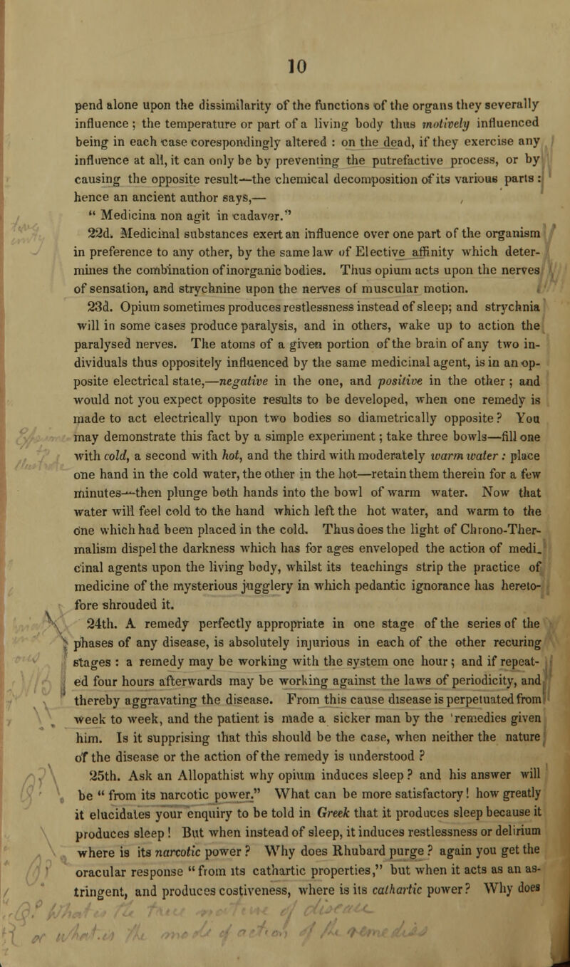 pend alone upon the dissimilarity of the functions of the organs they severally influence; the temperature or part of a living body thus motively influenced being in each case corespondingly altered : on the dead, if they exercise any influence at all, it can only be by preventing the putrefactive process, or by causing the opposite result—the chemical decomposition of its various parts : hence an ancient author says,— , Medicina non agit in cadaver. 22d. Medicinal substances exert an influence over one part of the organism in preference to any other, by the same law of Elective affinity which deter- mines the combination of inorganic bodies. Thus opium acts upon the nerves of sensation, and strychnine upon the nerves of muscular motion. 23d. Opium sometimes produces restlessness instead of sleep; and strychnia will in some Cases produce paralysis, and in others, wake up to action the paralysed nerves. The atoms of a given portion of the brain of any two in- dividuals thus oppositely influenced by the same medicinal agent, is in an op- posite electrical state,—negative in the one, and positive in the other; and would not you expect opposite results to be developed, when one remedy is made to act electrically upon two bodies so diametrically opposite ? You may demonstrate this fact by a simple experiment; take three bowls—fill one with cold, a second with hot, and the third with moderately ivarm water: place one hand in the cold water, the other in the hot—retain them therein for a few minutes--then plunge both hands into the bowl of warm water. Now that water will feel cold to the hand which left the hot water, and warm to the one which had been placed in the cold. Thus does the light of Chrono-Ther- malism dispel the darkness which has for ages enveloped the action of medi. cinal agents upon the living body, whilst its teachings strip the practice of medicine of the mysterious jugglery in which pedantic ignorance has hereto- fore shrouded it. 24th. A remedy perfectly appropriate in one stage of the series of the H phases of any disease, is absolutely injurious in each of the other recuring stages : a remedy may be working with the system one hour; and if repeat- ; e'd four hours afterwards may be working against the laws of periodicity, and thereby aggravating the disease. From this cause disease is perpetuated from; week to week, and the patient is made a sicker man by the 'remedies given him. Is it supprising that this should be the case, when neither the nature of the disease or the action of the remedy is understood ? 25th. Ask an Allopathist why opium induces sleep ? and his answer will be from its narcotic power. What can be more satisfactory! how greatly it elucidates your enquiry to be told in Greek that it produces sleep because it produces sleep ! But when instead of sleep, it induces restlessness or delirium where is its narcotic power ? Why does Rhubard purge ? again you get the oracular response from its cathartic properties, but when it acts as an as- tringent, and produces costiveness, where is its cathartic power? Why does J