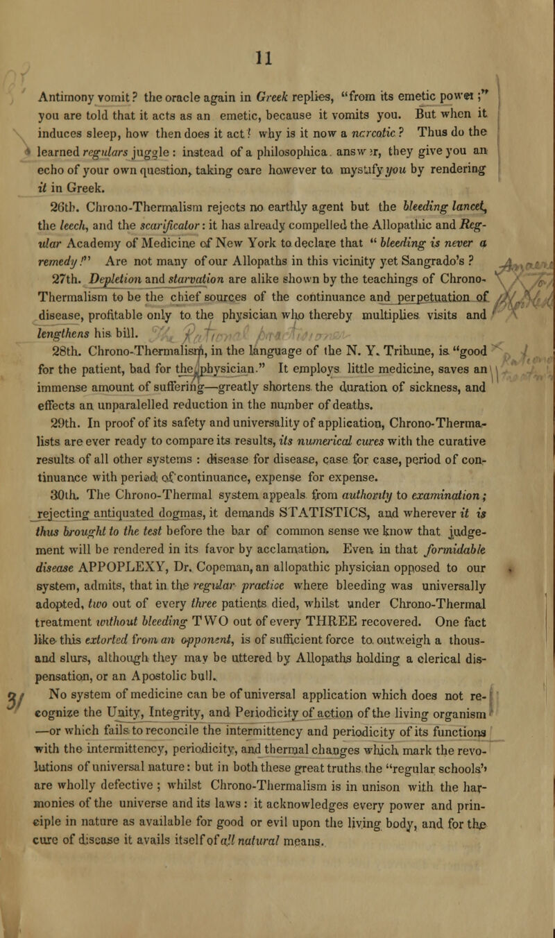 Antimony vomit? the oracle again in Greek replies, from its emetic powet ; you are told that it acts as an emetic, because it vomits you. But when it induces sleep, how then does it act ? why is it now a narcotic ? Thus do the * learned regulars juggle : instead of a philosophica. answ >r, they give you an echo of your own question, taking care however to. mystify you by rendering it in Greek. 26th. Chrono-Thermalism rejects no earthly agent but the bleeding lancet, the leech, and the scarificator: it has already compelled the Allopathic and Reg- ular Academy of Medicine of New York to declare that bleeding is never a remedy! Are not many of our Allopaths in this vicinity yet Sangrado's ? 27th. Depletion and starvation are alike shown by the teachings of Chrono- Thermalism to be the chief sources of the continuance and_perpetuation of disease, profitable only to the physician who thereby multiplies visits and lengthens his bill. 28th. Chrono-Thermalisrji, in the language of the N. Y. Trihune, ia good for the patient, bad for the^physician. It employs little medicine, saves an immense amount of suffering—greatly shortens the duration of sickness, and effects an unparalelled reduction in the number of deaths. 29th. In proof of its safety and universality of application, Chrono-Therma- lists are ever ready to compare its results, its numerical cures with the curative results of all other systems : disease for disease, case for case, period of con- tinuance with period of'continuance, expense for expense. 30th. The Chrono-Thermal system appeals from authority to examination; rejecting antiquated dogmas, it demands STATISTICS, and wherever it is thus brought to the test before the bar of common sense we know that judge- ment will be rendered in its favor by acclamation. Evert in that formidable disease APPOPLEXY, Dr. Copeman, an allopathic physician opposed to our system, admits, that in the regular practice where bleeding was universally adopted, two out of every three patients died, whilst under Chrono-Thermal treatment xoxthout bleeding TWO out of every THREE recovered. One fact like this extorted from an opponent, is of sufficient force to. outweigh a thous- and slurs, although they may be uttered by Allopaths holding a clerical dis- pensation, or an Apostolic bull. No system of medicine can be of universal application which does not re-' cognize the Unity, Integrity, and Periodicity of action of the living organism —or which fails to reconcile the intermittency and periodicity of its functions with the intermittency, periodicity, and thermal changes which mark the revo- lutions of universal nature: but in both these great truths, the regular schools'' are wholly defective ; whilst Chrono-Thermalism is in unison with the har- monies of the universe and its laws : it acknowledges every power and prin- ciple in nature as available for good or evil upon the living body, and for the cure of disease it avails itself of all natural means.