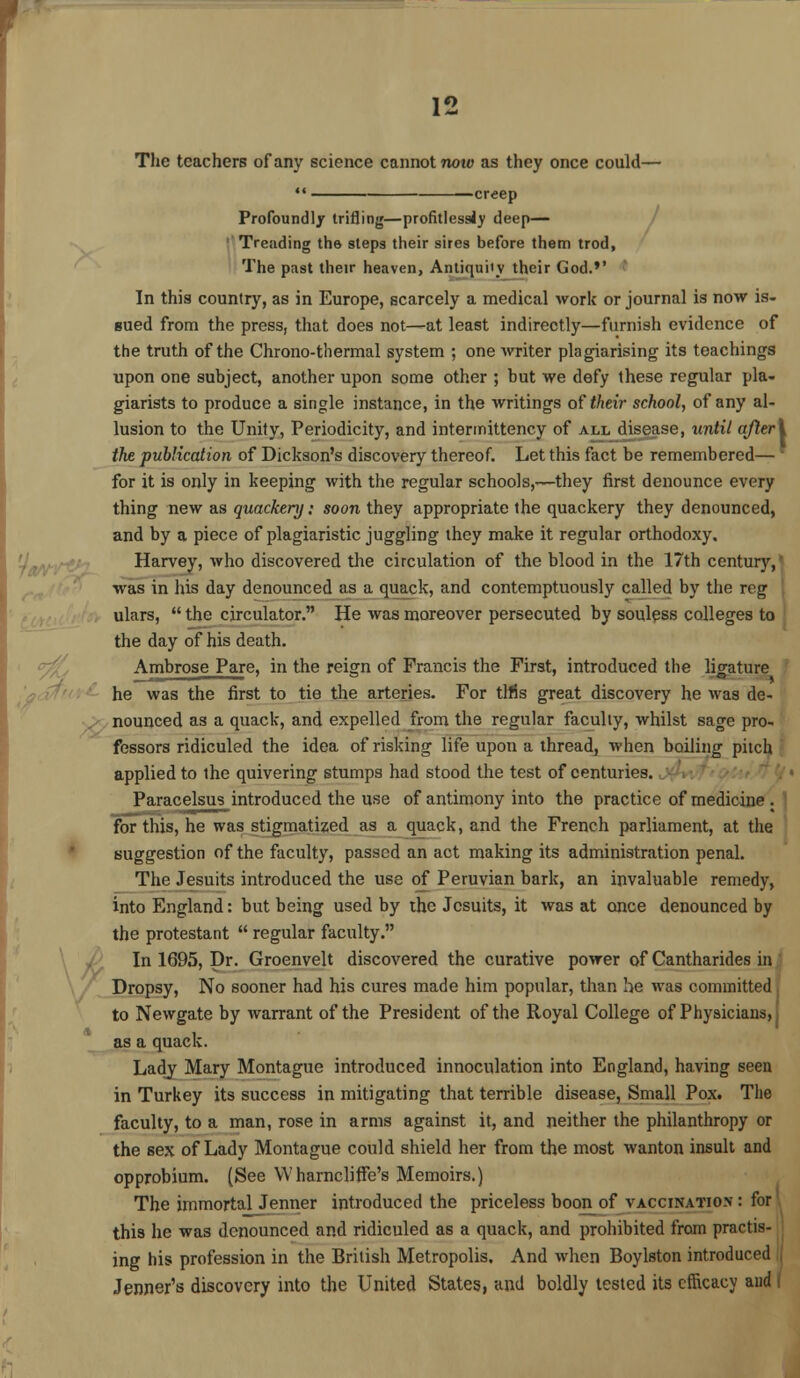 The teachers of any science cannot now as they once could— creep Profoundly trifling—profitless!)1 deep— Treading the steps their sires before them trod, The past their heaven, Antiquity their God.'' In this country, as in Europe, scarcely a medical work or journal is now is- sued from the press, that does not—at least indirectly—furnish evidence of the truth of the Chrono-thermal system ; one Avriter plagiarising its teachings upon one subject, another upon some other ; but we defy these regular pla- giarists to produce a single instance, in the writings of their school, of any al- lusion to the Unity, Periodicity, and intermittency of all disease, until ajleri the publication of Dickson's discovery thereof. Let this fact be remembered— for it is only in keeping with the regular schools,—they first denounce every thing new as quackery: soon they appropriate the quackery they denounced, and by a piece of plagiaristic juggling they make it regular orthodoxy. Harvey, who discovered the circulation of the blood in the 17th century, I was in his day denounced as a quack, and contemptuously called by the reg ulars, the circulator. He was moreover persecuted by souless colleges to the day of his death. Ambrose Pare, in the reign of Francis the First, introduced the ligature he was the first to tie the arteries. For tlfis great discovery he was de- nounced as a quack, and expelled from the regular faculty, whilst sage pro- fessors ridiculed the idea of risking life upon a thread, when boiling pitch applied to the quivering stumps had stood the test of centuries. Paracelsus introduced the use of antimony into the practice of medicine . for this, he was stigmatized as a quack, and the French parliament, at the suggestion of the faculty, passed an act making its administration penal. The Jesuits introduced the use of Peruvian bark, an invaluable remedy, into England: but being used by the Jesuits, it was at once denounced by the protestant regular faculty. In 1695, Dr. Groenvelt discovered the curative power of Cantharides in Dropsy, No sooner had his cures made him popular, than be was committed to Newgate by warrant of the President of the Royal College of Physicians,' as a quack. Lady Mary Montague introduced innoculation into England, having seen in Turkey its success in mitigating that terrible disease, Small Pox. The faculty, to a man, rose in arms against it, and neither the philanthropy or the sex of Lady Montague could shield her from the most wanton insult and opprobium. (See Wharncliffe's Memoirs.) The immortal Jenner introduced the priceless boon_of vaccination : for this he was denounced and ridiculed as a quack, and prohibited from practis- ing his profession in the British Metropolis. And when Boylston introduced Jenner's discovery into the United States, and boldly tested its efficacy and