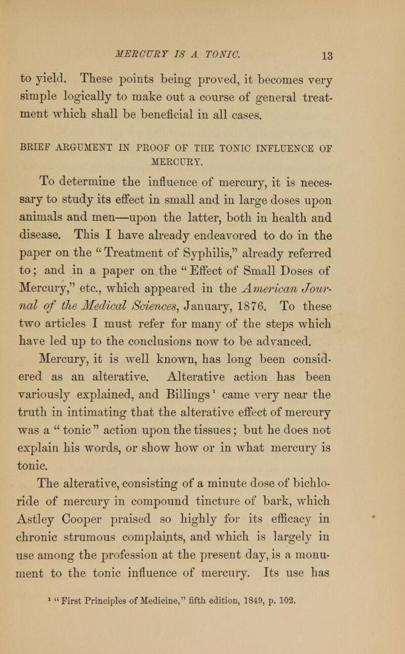 to yield. These points being proved, it becomes very simple logically to make out a course of general treat- ment which shall be beneficial in all cases. BRIEF ARGUMENT IN PROOF OF THE TONIC INFLUENCE OF MERCURY. To determine the influence of mercury, it is neces- sary to study its effect in small and in large doses upon animals and men—upon the latter, both in health and disease. This I have already endeavored to do in the paper on the  Treatment of Syphilis, already referred to; and in a paper on the Effect of Small Doses of Mercury, etc., which appeared in the American Jour- nal of the Medical Sciences, January, 1876. To these two articles I must refer for many of the steps which have led up to the conclusions now to be advanced. Mercury, it is well known, has long been consid- ered as an alterative. Alterative action has been variously explained, and Billings1 came very near the truth in intimating that the alterative effect of mercury was a  tonic  action upon the tissues; but he does not explain his words, or show how or in what mercury is tonic. The alterative, consisting of a minute dose of bichlo- ride of mercury in compound tincture of bark, which Astley Cooper praised so highly for its efficacy in chronic strumous complaints, and which is largely in use among the profession at the present day, is a monu- ment to the tonic influence of mercury. Its use has 1 First Principles of Medicine, fifth edition, 1849, p. 102.