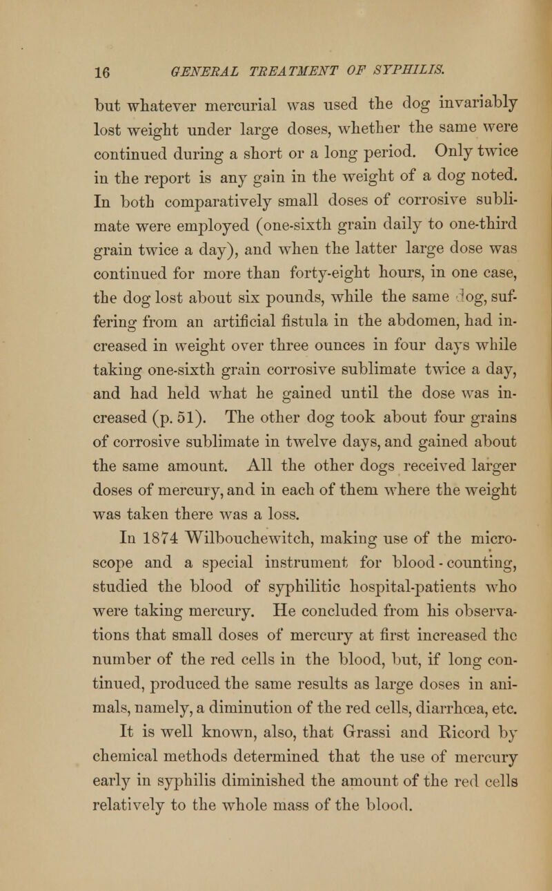 but whatever mercurial was used the dog invariably lost weight under large closes, whether the same were continued during a short or a long period. Only twice in the report is any gain in the weight of a dog noted. In both comparatively small doses of corrosive subli- mate were employed (one-sixth grain daily to one-third grain twice a day), and when the latter large dose was continued for more than forty-eight hours, in one case, the dog lost about six pounds, while the same dog, suf- fering from an artificial fistula in the abdomen, had in- creased in weight over three ounces in four days while taking one-sixth grain corrosive sublimate twice a day, and had held what he gained until the dose was in- creased (p. 51). The other dog took about four grains of corrosive sublimate in twelve days, and gained about the same amount. All the other dogs received larger doses of mercury, and in each of them where the weight was taken there was a loss. In 1874 Wilbouchewitch, making use of the micro- scope and a special instrument for blood - counting, studied the blood of syphilitic hospital-patients who were taking mercury. He concluded from his observa- tions that small doses of mercury at first increased the number of the red cells in the blood, but, if long con- tinued, produced the same results as large doses in ani- mals, namely, a diminution of the red cells, diarrhoea, etc. It is well known, also, that Grassi and Eicord by chemical methods determined that the use of mercury early in syphilis diminished the amount of the red cells relatively to the whole mass of the blood.