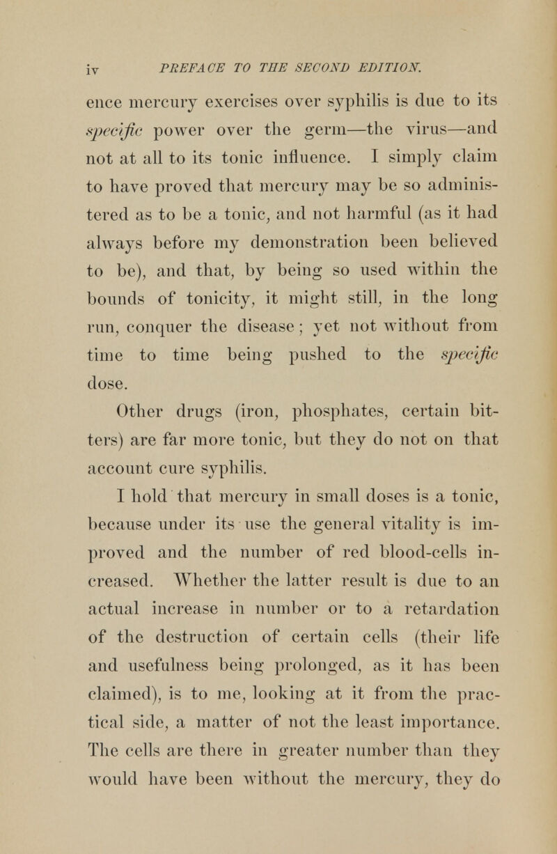 ence mercury exercises over syphilis is due to its specific power over the germ—the virus—and not at all to its tonic influence. I simply claim to have proved that mercury may be so adminis- tered as to be a tonic, and not harmful (as it had always before my demonstration been believed to be), and that, by being so used within the bounds of tonicity, it might still, in the long run, conquer the disease; yet not without from time to time being pushed to the specific dose. Other drugs (iron, phosphates, certain bit- ters) are far more tonic, but they do not on that account cure syphilis. I hold that mercury in small doses is a tonic, because under its use the general vitality is im- proved and the number of red blood-cells in- creased. Whether the latter result is due to an actual increase in number or to a retardation of the destruction of certain cells (their life and usefulness being prolonged, as it has been claimed), is to me, looking at it from the prac- tical side, a matter of not the least importance. The cells are there in greater number than they would have been without the mercury, they do