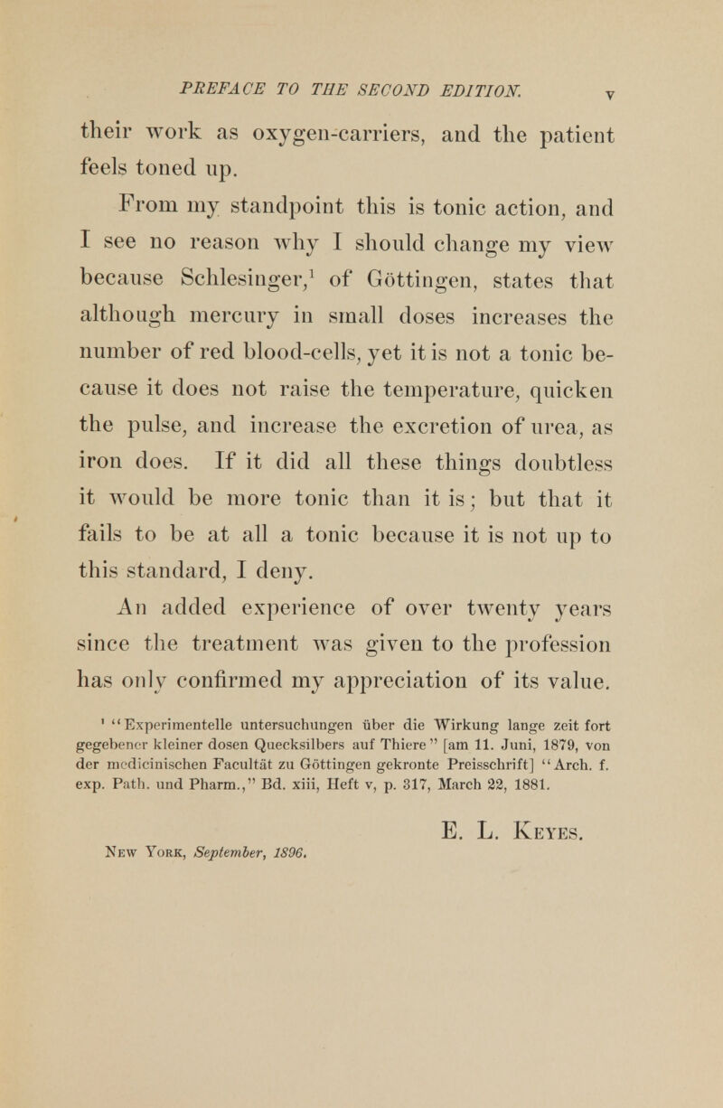 their work as oxygen-carriers, and the patient feels toned np. From my standpoint this is tonic action, and I see no reason why I should change my view because Schlesinger,1 of Gottingen, states that although mercury in small doses increases the number of red blood-cells, yet it is not a tonic be- cause it does not raise the temperature, quicken the pulse, and increase the excretion of urea, as iron does. If it did all these things doubtless it would be more tonic than it is; but that it fails to be at all a tonic because it is not up to this standard, I deny. An added experience of over twenty years since the treatment was given to the profession has only confirmed my appreciation of its value. 1  Experimentelle untersuchungen iiber die Wirkung lartge zeit fort gegebencr kleiner dosen Quecksilbers auf Thiere [am 11. Juni, 1879, von der mcdicinischen Facultat zu Gottingen gekronte Preisschrift] Arch. f. exp. Path, und Pharm., Bd. xiii, Heft v, p. 317, March 22, 1881. E. L. Keyes. New York, September, 1896.