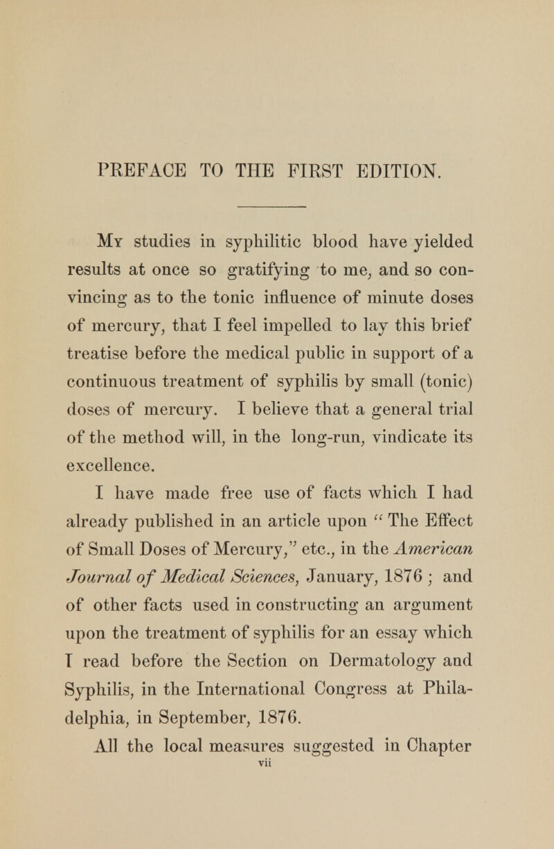 My studies in syphilitic blood have yielded results at once so gratifying to me; and so con- vincing as to the tonic influence of minute doses of mercury, that I feel impelled to lay this brief treatise before the medical public in support of a continuous treatment of syphilis by small (tonic) doses of mercury. I believe that a general trial of the method will, in the long-run, vindicate its excellence. I have made free use of facts which I had already published in an article upon  The Effect of Small Doses of Mercury, etc., in the American Journal of Medical Sciences, January, 1876 ; and of other facts used in constructing an argument upon the treatment of syphilis for an essay which T read before the Section on Dermatology and Syphilis, in the International Congress at Phila- delphia, in September, 1876. All the local measures suggested in Chapter