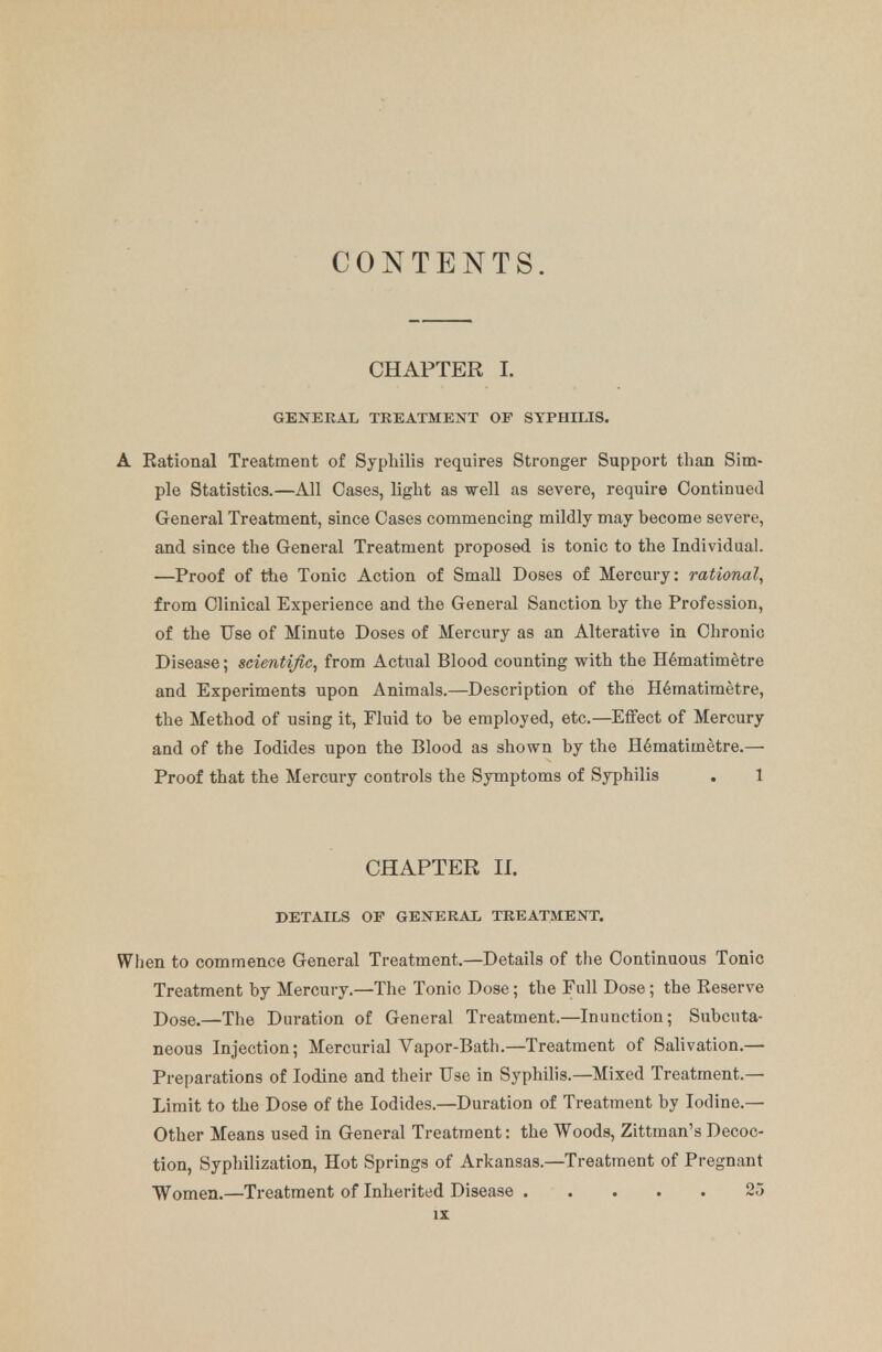 CONTENTS. CHAPTER I. GENERAL TREATMENT OF SYPHILIS. A Eational Treatment of Syphilis requires Stronger Support than Sim- ple Statistics.—All Oases, light as well as severe, require Continued General Treatment, since Oases commencing mildly may become severe, and since the General Treatment proposed is tonic to the Individual. —Proof of the Tonic Action of Small Doses of Mercury: rational, from Clinical Experience and the General Sanction by the Profession, of the Use of Minute Doses of Mercury as an Alterative in Chronic Disease; scientific, from Actual Blood counting with the Hematimetre and Experiments upon Animals.—Description of the Hematimetre, the Method of using it, Fluid to be employed, etc.—Effect of Mercury and of the Iodides upon the Blood as shown by the Hematimetre.— Proof that the Mercury controls the Symptoms of Syphilis . 1 CHAPTER II. DETAILS OF GENERAL TREATMENT. When to commence General Treatment.—Details of the Continuous Tonic Treatment by Mercury.—The Tonic Dose; the Full Dose ; the Eeserve Dose.—The Duration of General Treatment.—Inunction; Subcuta- neous Injection; Mercurial Vapor-Bath.—Treatment of Salivation.— Preparations of Iodine and their Use in Syphilis.—Mixed Treatment.— Limit to the Dose of the Iodides.—Duration of Treatment by Iodine.— Other Means used in General Treatment: the Woods, Zittman's Decoc- tion, Syphilization, Hot Springs of Arkansas.—Treatment of Pregnant Women.—Treatment of Inherited Disease 25