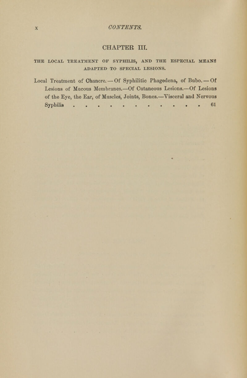 CHAPTER III. THE LOCAL TREATMENT OF SYPHILIS, AND THE ESPECIAL MEANS ADAPTED TO SPECIAL LESIONS. Local Treatment of Chancre. — Of Syphilitic Phagedena, of Buho. — Of Lesions of Mucous Membranes.—Of Cutaneous Lesions.—Of Lesions of the Eye, the Ear, of Muscles, Joints, Bones.—Visceral and Nervous Syphilis 61