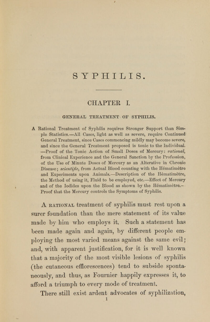 SYPHILIS. CHAPTER I. GENERAL TREATMENT OF SYPHILIS. A Rational Treatment of Syphilis requires Stronger Support than Sim- ple Statistics.—All Oases, light as well as severe, require Continued General Treatment, since Cases commencing mildly may become severe, and since the General Treatment proposed is tonic to the Individual. —Proof of the Tonic Action of Small Doses of Mercury: rational, from Clinical Experience and the General Sanction by the Profession, of the Use of Minute Doses of Mercury as an Alterative in Chronic Disease; scientific, from Actual Blood counting with the Hematim&tre and Experiments upon Animals.—Description of the Hematimetre, the Method of using it, Fluid to be employed, etc.—Effect of Mercury and of the Iodides upon the Blood as shown by the Hematirnetre.- Proof that the Mercury controls the Symptoms of Syphilis. A rational treatment of syphilis must rest upon a surer foundation than the mere statement of its value made by him who employs it. Such a statement has been made again and again, by different people em- ploying the most varied means against the same evil; and, with apparent justification, for it is well known that a majority of the most visible lesions of syphilis (the cutaneous efflorescences) tend to subside sponta- neously, and thus, as Fournier happily expresses it, to afford a triumph to every mode of treatment. There still exist ardent advocates of syphilization,