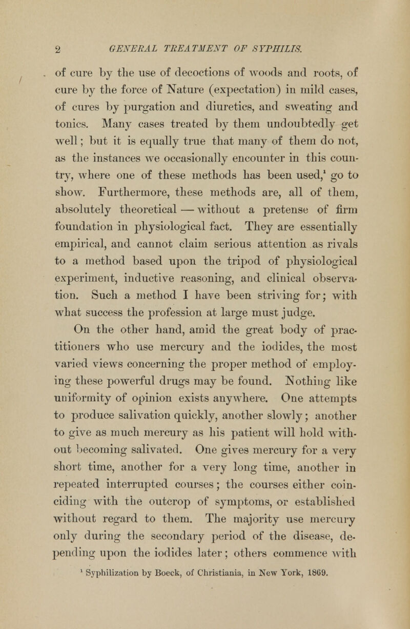 of cure by the use of decoctions of woods and roots, of cure by the force of Nature (expectation) in mild cases, of cures by purgation and diuretics, and sweating and tonics. Many cases treated by them undoubtedly get well; but it is equally true that many of them do not, as the instances we occasionally encounter in this coun- try, where one of these methods has been used,1 go to show. Furthermore, these methods are, all of them, absolutely theoretical — without a pretense of firm foundation in physiological fact. They are essentially empirical, and cannot claim serious attention as rivals to a method based upon the tripod of physiological experiment, inductive reasoning, and clinical observa- tion. Such a method I have been striving for; with what success the profession at large must judge. On the other hand, amid the great body of prac- titioners who use mercury and the iodides, the most varied views concerning the proper method of employ- ing these powerful drugs may be found. Nothing like uniformity of opinion exists anywhere. One attempts to produce salivation quickly, another slowly; another to give as much mercury as his patient will hold with- out becoming salivated. One gives mercury for a very short time, another for a very long time, another in repeated interrupted courses; the courses either coin- ciding with the outcrop of symptoms, or established without regard to them. The majority use mercury only during the secondary period of the disease, de- pending upon the iodides later; others commence with 1 Syphilization by Boeck, of Christiania, in New York, 1869.