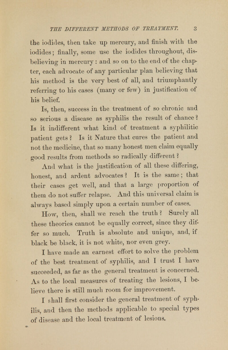 the iodides, then take up mercury, and finish with the iodides; finally, some use the iodides throughout, dis- believing in mercury : and so on to the end of the chap- ter, each advocate of any particular plan believing that his method is the very best of all, and triumphantly referring to his cases (many or few) in justification of his belief. Is, then, success in the treatment of so chronic and so serious a disease as syphilis the result of chance ? Is it indifferent what kind of treatment a syphilitic patient gets ? Is it Nature that cures the patient and not the medicine, that so many honest men claim equally good results from methods so radically different % And what is the justification of all these differing, honest, and ardent advocates? It is the same; that their cases get well, and that a large proportion of them do not suffer relapse. And this universal claim is always based simply upon a certain number of cases. How, then, shall we reach the truth % Surely all these theories cannot be equally correct, since they dif- fer so much. Truth is absolute and unique, and, if black be black, it is not white, nor even grey. I have made an earnest effort to solve the problem of the best treatment of syphilis, and I trust I have succeeded, as far as the general treatment is concerned. As to the local measures of treating the lesions, I be- lieve there is still much room for improvement. I shall first consider the general treatment of syph- ilis, and then the methods applicable to special types of disease and the local treatment of lesions.