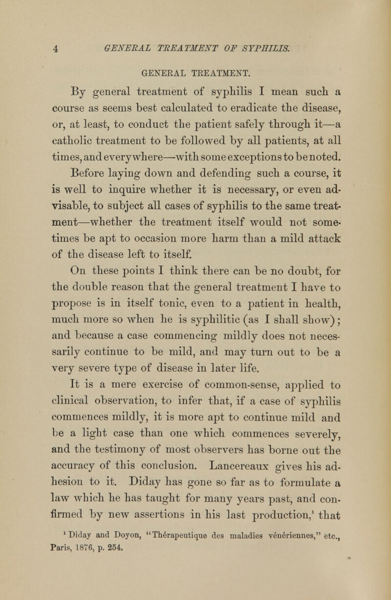 GENEEAL TEEATMENT. By general treatment of syphilis I mean such a course as seems best calculated to eradicate the disease, or, at least, to conduct the patient safely through it—a catholic treatment to be followed by all patients, at all times, and everywhere—with some exceptions to be noted. Before laying down and defending such a course, it is well to inquire whether it is necessary, or even ad- visable, to subject all cases of syphilis to the same treat- ment—whether the treatment itself would not some- times be apt to occasion more harm than a mild attack of the disease left to itself. On these points I think there can be no doubt, for the double reason that the general treatment I have to propose is in itself tonic, even to a patient in health, much more so when he is syphilitic (as I shall show); and because a case commencing mildly does not neces- sarily continue to be mild, and may turn out to be a very severe type of disease in later life. It is a mere exercise of common-sense, applied to clinical observation, to infer that, if a case of syphilis commences mildly, it is more apt to continue mild and be a light case than one which commences severely, and the testimony of most observers has borne out the accuracy of this conclusion. Lancereaux gives his ad- hesion to it. Diday has gone so far as to formulate a law which he has taught for many years past, and con- firmed by new assertions in his last production,1 that 'Diday and Doyon, Therapeutique des maladies veneriennes, etc., Paris, 1876, p. 254.