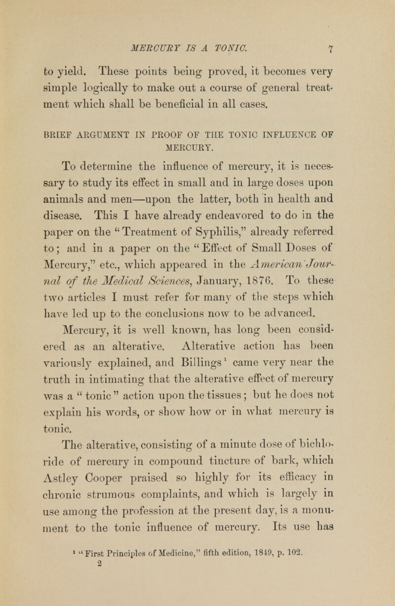 to yield. These points being proved, it becomes very simple logically to make out a course of general treat- ment which shall be beneficial in all cases. BRIEF ARGUMENT IN PROOF OF THE TONIC INFLUENCE OF MERCURY. To determine the influence of mercury, it is neces- sary to study its effect in small and in large doses upon animals and men—upon the latter, both in health and disease. This I have already endeavored to do in the paper on the Treatment of Syphilis, already referred to; and in a paper on the Effect of Small Doses of Mercury, etc., which appeared in the American'Jour- nal of the Medical Sciences, January, 1876. To these two articles I must refer for many of the steps which have led up to the conclusions now to be advanced. Mercury, it is well known, has long been consid- ered as an alterative. Alterative action has been variously explained, and Billings1 came very near the truth in intimating that the alterative effect of mercury was a tonic action upon the tissues; but he does not explain his words, or show how or in what mercury is tonic. The alterative, consisting of a minute dose of bichlo- ride of mercury in compound tincture of bark, which Astley Cooper praised so highly for its efficacy in chronic strumous complaints, and which is largely in use among the profession at the present day, is a monu- ment to the tonic influence of mercury. Its use has 1 First Principles of Medicine, fifth edition, 1849, p. 102. 2