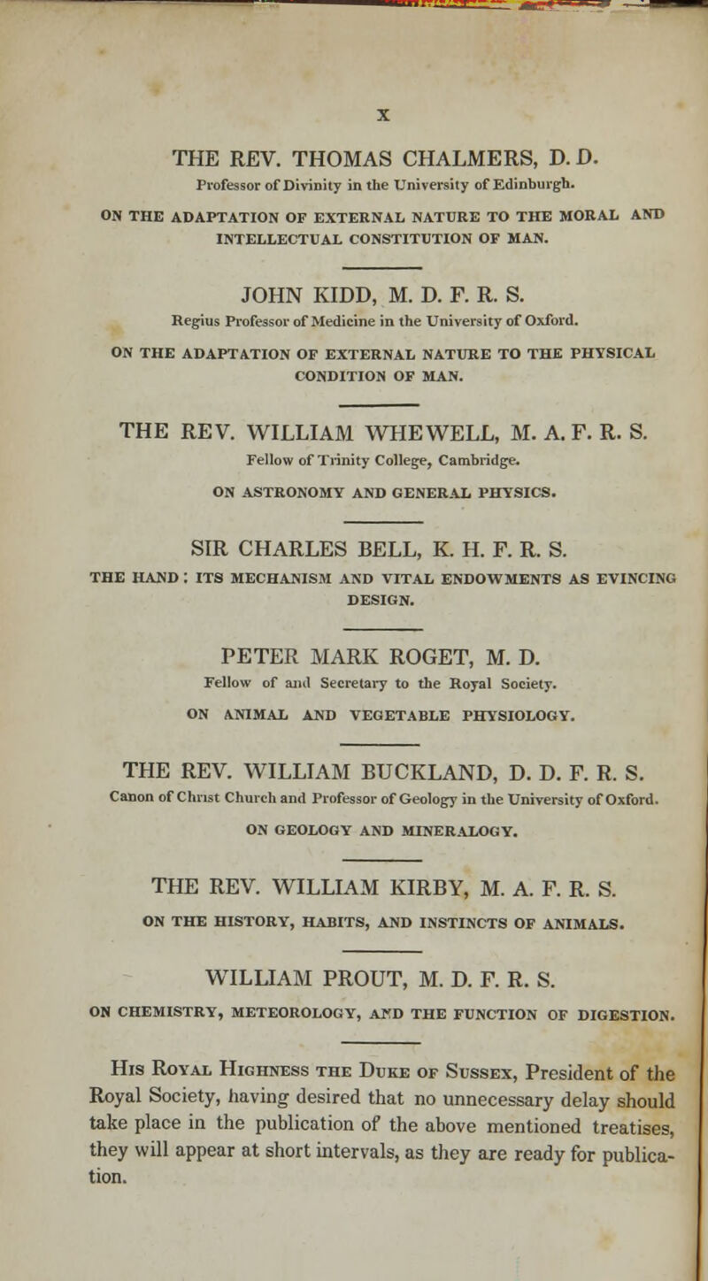 THE REV. THOMAS CHALMERS, D. D. Professor of Divinity in the University of Edinburgh. ON THE ADAPTATION OF EXTERNAL NATURE TO THE MORAL AND INTELLECTUAL CONSTITUTION OF MAN. JOHN KIDD, M. D. F. R. S. Regius Professor of Medicine in the University of Oxford. ON THE ADAPTATION OF EXTERNAL NATURE TO THE PHYSICAL CONDITION OF MAN. THE REV. WILLIAM WHEWELL, M. A. F. R. S. Fellow of Trinity College, Cambridge. ON ASTRONOMY AND GENERAL PHYSICS. SIR CHARLES BELL, K. H. F. R. S. THE HAND : ITS MECHANISM AND VITAL ENDOWMENTS AS EVINCING DESIGN. PETER MARK ROGET, M. D. Fellow of and Secretary to the Royal Society. ON ANIMAL AND VEGETABLE PHYSIOLOGY. THE REV. WILLIAM BUCKLAND, D. D. F. R. S. Canon of Christ Church and Professor of Geology in the University of Oxford. ON GEOLOGY AND MINERALOGY. THE REV. WILLIAM KIRBY, M. A. F. R. S. ON THE HISTORY, HABITS, AND INSTINCTS OF ANIMALS. WILLIAM PROUT, M. D. F. R. S. ON CHEMISTRY, METEOROLOGY, AKD THE FUNCTION OF DIGESTION. His Royal Highness the Duke of Sussex, President of the Royal Society, having desired that no unnecessary delay should take place in the publication of the above mentioned treatises, they will appear at short intervals, as they are ready for publica- tion.