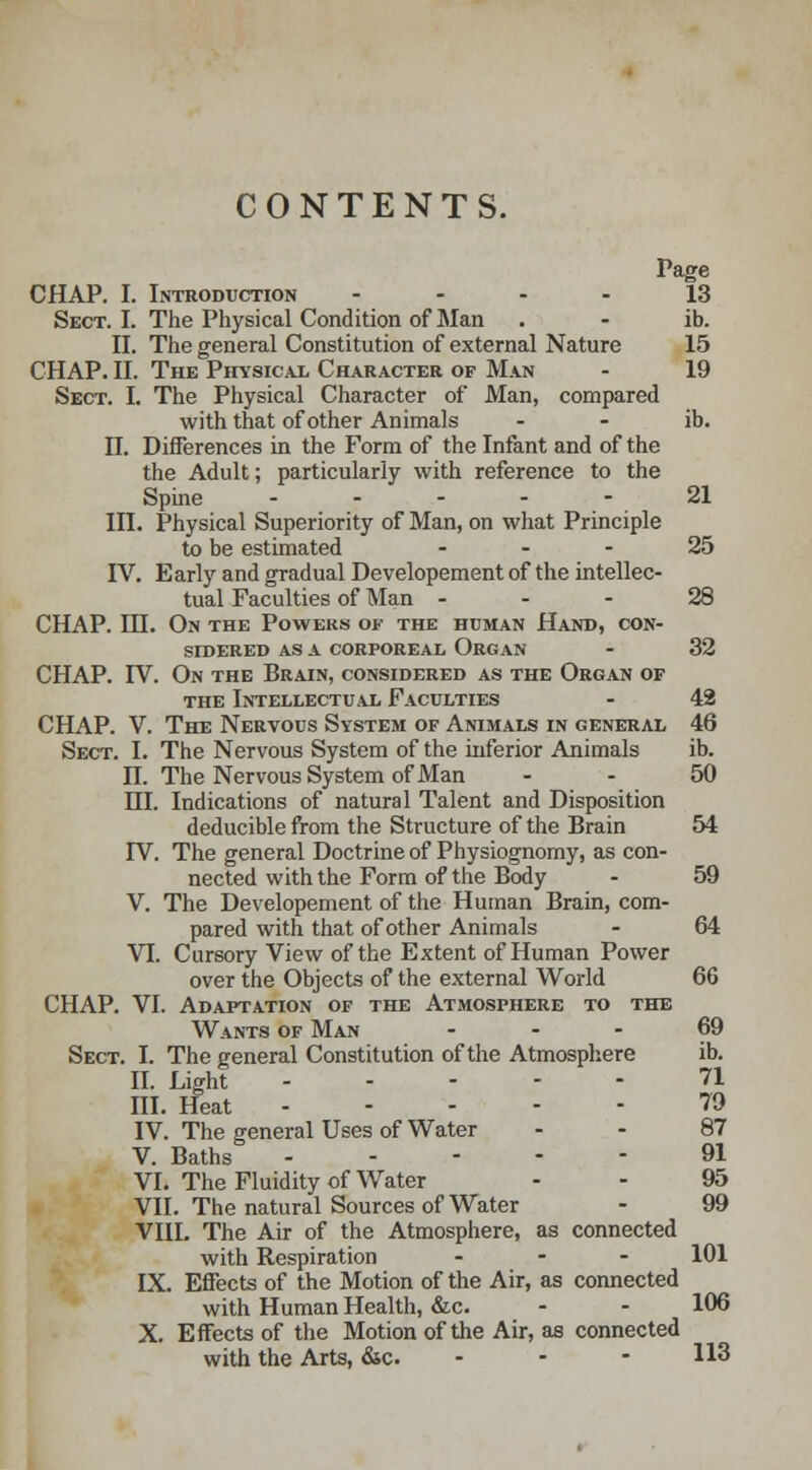 CONTENTS. Page CHAP. I. Introduction 13 Sect. I. The Physical Condition of Man . - ib. II. The general Constitution of external Nature 15 CHAP. II. The Physical Character of Man - 19 Sect. I. The Physical Character of Man, compared with that of other Animals - - ib. n. Differences in the Form of the Infant and of the the Adult; particularly with reference to the Spine 21 III. Physical Superiority of Man, on what Principle to be estimated 25 IV. Early and gradual Developement of the intellec- tual Faculties of Man 28 CHAP. IH. On the Powers of the human Hand, con- sidered as a corporeal Organ - 32 CHAP. IV. On the Brain, considered as the Organ of the Intellectual Faculties - 42 CHAP. V. The Nervous System of Animals in general 46 Sect. I. The Nervous System of the inferior Animals ib. n. The Nervous System of Man - - 50 HI. Indications of natural Talent and Disposition deducible from the Structure of the Brain 54 rV. The general Doctrine of Physiognomy, as con- nected with the Form of the Body - 59 V. The Developement of the Human Brain, com- pared with that of other Animals - 64 VI. Cursory View of the Extent of Human Power over the Objects of the external World 66 CHAP. VI. Adaptation of the Atmosphere to the Wants of Man ... 69 Sect. I. The general Constitution of the Atmosphere ib. II. Light 71 III. Heat 79 IV. The general Uses of Water - - 87 V. Baths 91 VI. The Fluidity of Water - - 95 VII. The natural Sources of Water - 99 VIII. The Air of the Atmosphere, as connected with Respiration ... 101 IX. Effects of the Motion of the Air, as connected with Human Health, &c. - - 106 X. Effects of the Motion of the Air, as connected with the Arts, &c. - 113