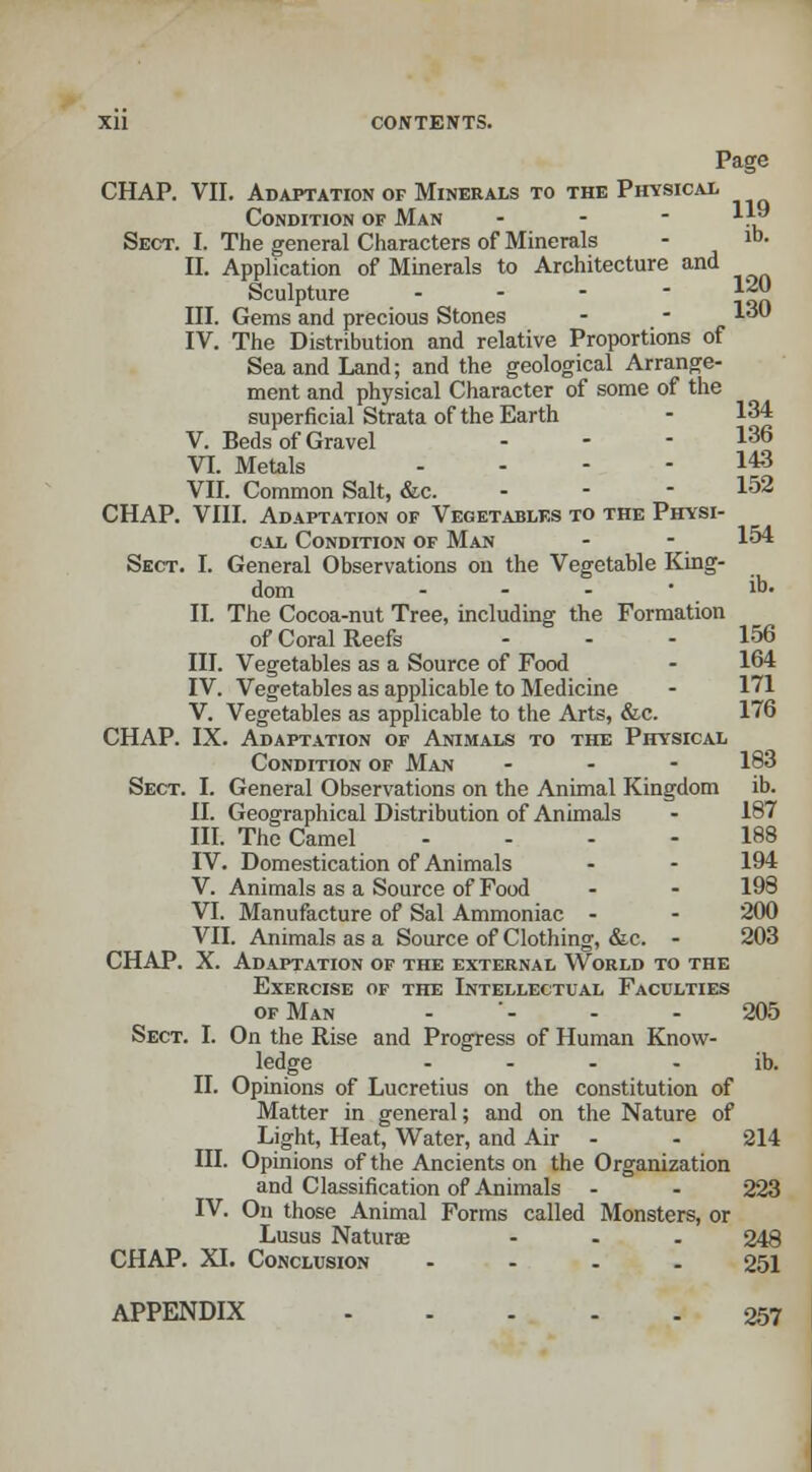 Page CHAP. VII. Adaptation of Minerals to the Physical Condition of Man - 1*9 Sect. I. The general Characters of Minerals - 1D- II. Application of Minerals to Architecture and Sculpture - j*J| III. Gems and precious Stones - - 1° IV. The Distribution and relative Proportions of Sea and Land; and the geological Arrange- ment and physical Character of some of the superficial Strata of the Earth V. Beds of Gravel - - - 136 VI. Metals .... 143 VII. Common Salt, &c. 152 CHAP. VIII. Adaptation of Vegetables to the Physi- cal Condition of Man - - 154 Sect. I. General Observations on the Vegetable King- dom - - - ib- II. The Cocoa-nut Tree, including the Formation of Coral Reefs - - - 156 III. Vegetables as a Source of Food - 164 IV. Vegetables as applicable to Medicine V. Vegetables as applicable to the Arts, &c. 176 CHAP. IX. Adaptation of Animals to the Physical Condition of Man ... 183 Sect. I. General Observations on the Animal Kingdom ib. II. Geographical Distribution of Animals - 187 III. The Camel .... 188 IV. Domestication of Animals - - 194 V. Animals as a Source of Food - - 198 VI. Manufacture of Sal Ammoniac - - 200 VII. Animals as a Source of Clothing, &c. - 203 CHAP. X. Adaptation of the external World to the Exercise of the Intellectual Faculties of Man - - - - 205 Sect. I. On the Rise and Progress of Human Know- ledge ib. II. Opinions of Lucretius on the constitution of Matter in general; and on the Nature of Light, Heat, Water, and Air - - 214 III. Opinions of the Ancients on the Organization and Classification of Animals - - 223 IV. On those Animal Forms called Monsters, or Lusus Naturae - 248 CHAP. XI. Conclusion 251 APPENDIX 257