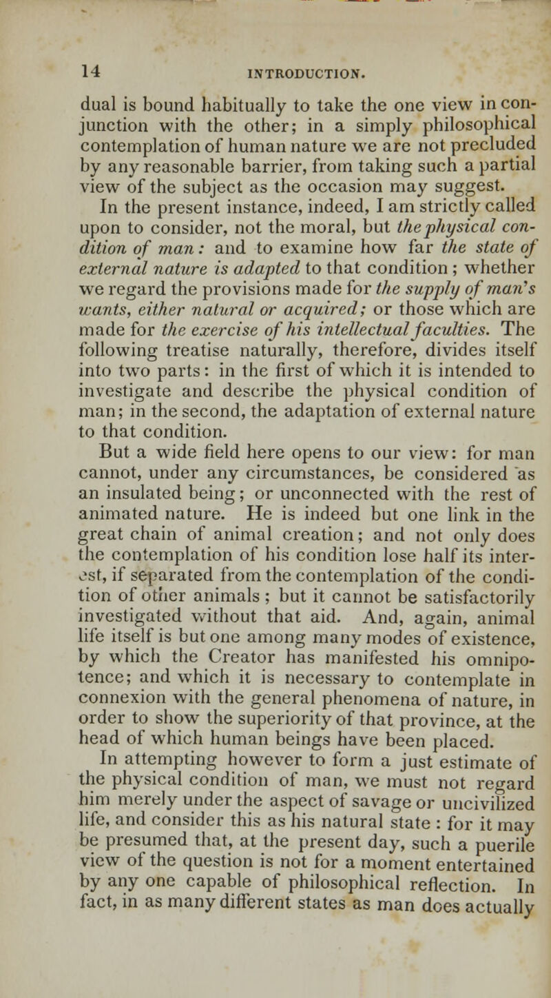 dual is bound habitually to take the one view in con- junction with the other; in a simply philosophical contemplation of human nature we are not precluded by any reasonable barrier, from taking such a partial view of the subject as the occasion may suggest. In the present instance, indeed, I am strictly called upon to consider, not the moral, but the physical con- dition of man: and to examine how far the state of external nature is adapted to that condition ; whether we regard the provisions made for the supply of man's wants, either natural or acquired; or those which are made for the exercise of his intellectual faculties. The following treatise naturally, therefore, divides itself into two parts: in the first of which it is intended to investigate and describe the physical condition of man; in the second, the adaptation of external nature to that condition. But a wide field here opens to our view: for man cannot, under any circumstances, be considered as an insulated being; or unconnected with the rest of animated nature. He is indeed but one link in the great chain of animal creation; and not only does the contemplation of his condition lose half its inter- est, if separated from the contemplation of the condi- tion of other animals ; but it cannot be satisfactorily investigated without that aid. And, again, animal life itself is but one among many modes of existence, by which the Creator has manifested his omnipo- tence; and which it is necessary to contemplate in connexion with the general phenomena of nature, in order to show the superiority of that province, at the head of which human beings have been placed. In attempting however to form a just estimate of the physical condition of man, we must not regard him merely under the aspect of savage or uncivilized life, and consider this as his natural state : for it may be presumed that, at the present day, such a puerile view of the question is not for a moment entertained by any one capable of philosophical reflection. In fact, in as many different states as man does actually