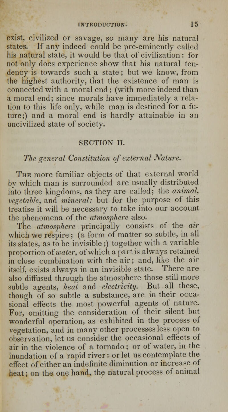 exist, civilized or savage, so many are his natural states. If any indeed could be pre-eminently called his natural state, it would be that of civilization : for not only does experience show that his natural ten- dency is towards such a state; but we know, from the highest authority, that the existence of man is connected with a moral end ; (with more indeed than a moral end; since morals have immediately a rela- tion to this life only, while man is destined for a fu- ture;) and a moral end is hardly attainable in an uncivilized state of society. SECTION II. The general Constitution of external Nature. The more familiar objects of that external world by which man is surrounded are usually distributed into three kingdoms, as they are called; the animal, vegetable, and mineral: but for the purpose of this treatise it will be necessary to take into our account the phenomena of the atmosphere also. The atmosphere principally consists of the air which we respire; (a form of matter so subtle, in all its states, as to be invisible ;) together with a variable proportion of water, of which a part is always retained in close combination with the air; and, like the air itself, exists always in an invisible state. There are also diffused through the atmosphere those still more subtle agents, heat and electricity. But all these, though of so subtle a substance, are in their occa- sional effects the most powerful agents of nature. For, omitting the consideration of their silent but wonderful operation, as exhibited in the process of vegetation, and in many other processes less open to observation, let us consider the occasional effects of air in the violence of a tornado; or of water, in the inundation of a rapid river: or let us contemplate the effect of either an indefinite diminution or increase of heat; on the one hand, the natural process of animal