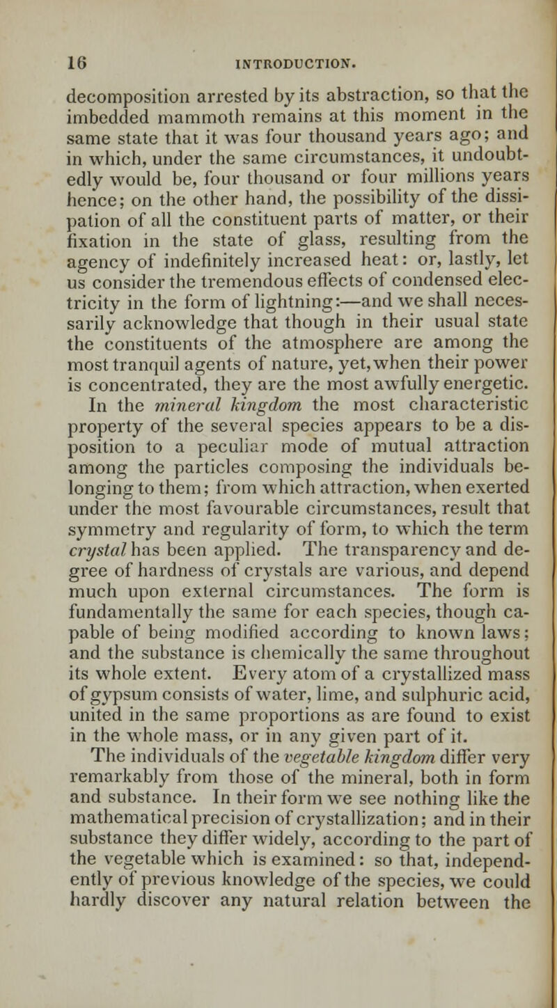 decomposition arrested by its abstraction, so that the imbedded mammoth remains at this moment in the same state that it was four thousand years ago; and in which, under the same circumstances, it undoubt- edly would be, four thousand or four millions years hence; on the other hand, the possibility of the dissi- pation of all the constituent parts of matter, or their fixation in the state of glass, resulting from the agency of indefinitely increased heat: or, lastly, let us consider the tremendous effects of condensed elec- tricity in the form of lightning:—and we shall neces- sarily acknowledge that though in their usual state the constituents of the atmosphere are among the most tranquil agents of nature, yet, when their power is concentrated, they are the most awfully energetic. In the mineral kingdom the most characteristic property of the several species appears to be a dis- position to a peculiar mode of mutual attraction among the particles composing the individuals be- longing to them; from which attraction, when exerted under the most favourable circumstances, result that symmetry and regularity of form, to which the term crystal has been applied. The transparency and de- gree of hardness of crystals are various, and depend much upon external circumstances. The form is fundamentally the same for each species, though ca- pable of being modified according to known laws; and the substance is chemically the same throughout its whole extent. Every atom of a crystallized mass of gypsum consists of water, lime, and sulphuric acid, united in the same proportions as are found to exist in the whole mass, or in any given part of it. The individuals of the vegetable kingdom differ very remarkably from those of the mineral, both in form and substance. In their form we see nothing like the mathematical precision of crystallization; and in their substance they differ widely, according to the part of the vegetable which is examined: so that, independ- ently of previous knowledge of the species, we could hardly discover any natural relation between the