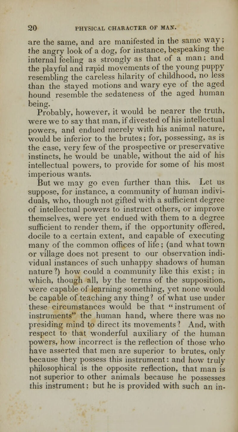 are the same, and are manifested in the same way; the angry look of a dog, for instance, bespeaking the internal feeling as strongly as that of a man; and the playful and rapid movements of the young puppy resembling the careless hilarity of childhood, no less than the stayed motions and wary eye of the aged hound resemble the sedateness of the aged human being. Probably, however, it would be nearer the truth, were we to say that man, if divested of his intellectual powers, and endued merely with his animal nature, would be inferior to the brutes; for, possessing, as is the case, very few of the prospective or preservative instincts, he would be unable, without the aid of his intellectual powers, to provide for some of his most imperious wants. But we may go even further than this. Let us suppose, for instance, a community of human indivi- duals, who, though not gifted with a sufficient degree of intellectual powers to instruct others, or improve themselves, were yet endued with them to a degree sufficient to render them, if the opportunity offered, docile to a certain extent, and capable of executing many of the common offices of life ; (and what town or village does not present to our observation indi- vidual instances of such unhappy shadows of human nature ?) how could a community like this exist; in which, though all, by the terms of the supposition, were capable of learning something, yet none would be capable of teaching any thing? of what use under these circumstances would be that  instrument of instruments the human hand, where there was no presiding mind to direct its movements? And, with respect to that wonderful auxiliary of the human powers, how incorrect is the reflection of those who have asserted that men are superior to brutes, only because they possess this instrument: and how truly philosophical is the opposite reflection, that man is not superior to other animals because he possesses this instrument; but he is provided with such an in-