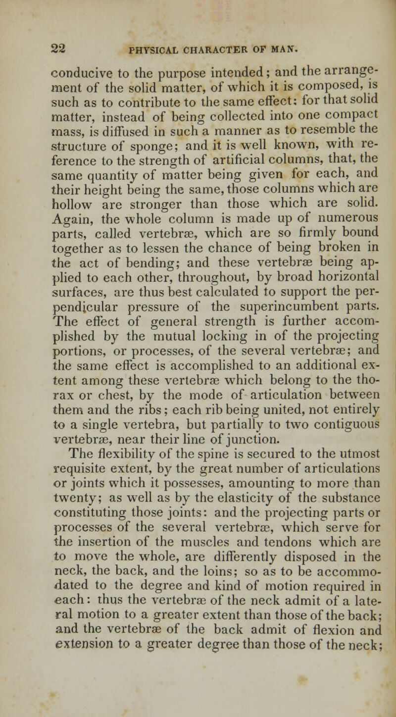 conducive to the purpose intended; and the arrange- ment of the solid matter, of which it is composed, is such as to contribute to the same effect: for that solid matter, instead of being collected into one compact mass, is diffused in such a manner as to resemble the structure of sponge; and it is well known, with re- ference to the strength of artificial columns, that, the same quantity of matter being given for each, and their height being the same, those columns which are hollow are stronger than those which are solid. Again, the whole column is made up of numerous parts, called vertebrae, which are so firmly bound together as to lessen the chance of being broken in the act of bending; and these vertebrae being ap- plied to each other, throughout, by broad horizontal surfaces, are thus best calculated to support the per- pendicular pressure of the superincumbent parts. The effect of general strength is further accom- plished by the mutual locking in of the projecting portions, or processes, of the several vertebra?; and the same effect is accomplished to an additional ex- tent among these vertebras which belong to the tho- rax or chest, by the mode of articulation between them and the ribs; each rib being united, not entirely to a single vertebra, but partially to two contiguous vertebras, near their line of junction. The flexibility of the spine is secured to the utmost requisite extent, by the great number of articulations or joints which it possesses, amounting to more than twenty; as well as by the elasticity of the substance constituting those joints: and the projecting parts or processes of the several vertebras, which serve for the insertion of the muscles and tendons which are to move the whole, are differently disposed in the neck, the back, and the loins; so as to be accommo- dated to the degree and kind of motion required in each: thus the vertebras of the neck admit of a late- ral motion to a greater extent than those of the back; and the vertebrae of the back admit of flexion and extension to a greater degree than those of the neck;