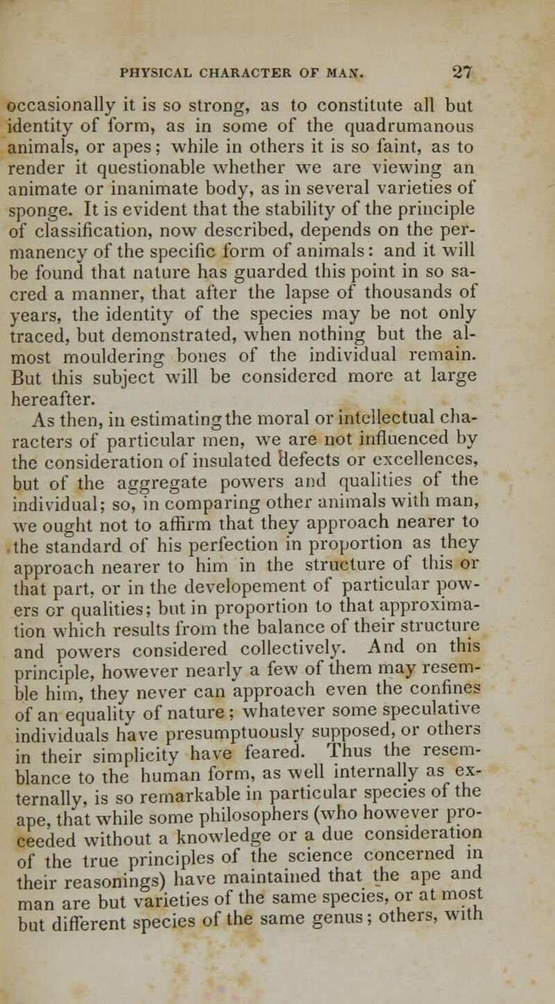 occasionally it is so strong, as to constitute all but identity of form, as in some of the quadrumanous animals, or apes; while in others it is so faint, as to render it questionable whether we are viewing an animate or inanimate body, as in several varieties of sponge. It is evident that the stability of the principle of classification, now described, depends on the per- manency of the specific form of animals: and it will be found that nature has guarded this point in so sa- cred a manner, that after the lapse of thousands of years, the identity of the species may be not only traced, but demonstrated, when nothing but the al- most mouldering bones of the individual remain. But this subject will be considered more at large hereafter. As then, in estimating the moral or intellectual cha- racters of particular men, we are not influenced by the consideration of insulated defects or excellences, but of the aggregate powers and qualities of the individual; so, in comparing other animals with man, we ought not to affirm that they approach nearer to the standard of his perfection in proportion as they approach nearer to him in the structure of this or that part, or in the developement of particular pow- ers or qualities; but in proportion to that approxima- tion which results from the balance of their structure and powers considered collectively. And on this principle, however nearly a few of them may resem- ble him, they never can approach even the confines of an equality of nature; whatever some speculative individuals have presumptuously supposed, or others in their simplicity have feared. Thus the resem- blance to the human form, as well internally as ex- ternally, is so remarkable in particular species of the ape that while some philosophers (who however pro- ceeded without a knowledge or a due consideration of the true principles of the science concerned in their reasonings) have maintained that the ape and man are but varieties of the same species, or at most but different species of the same genus; others, with