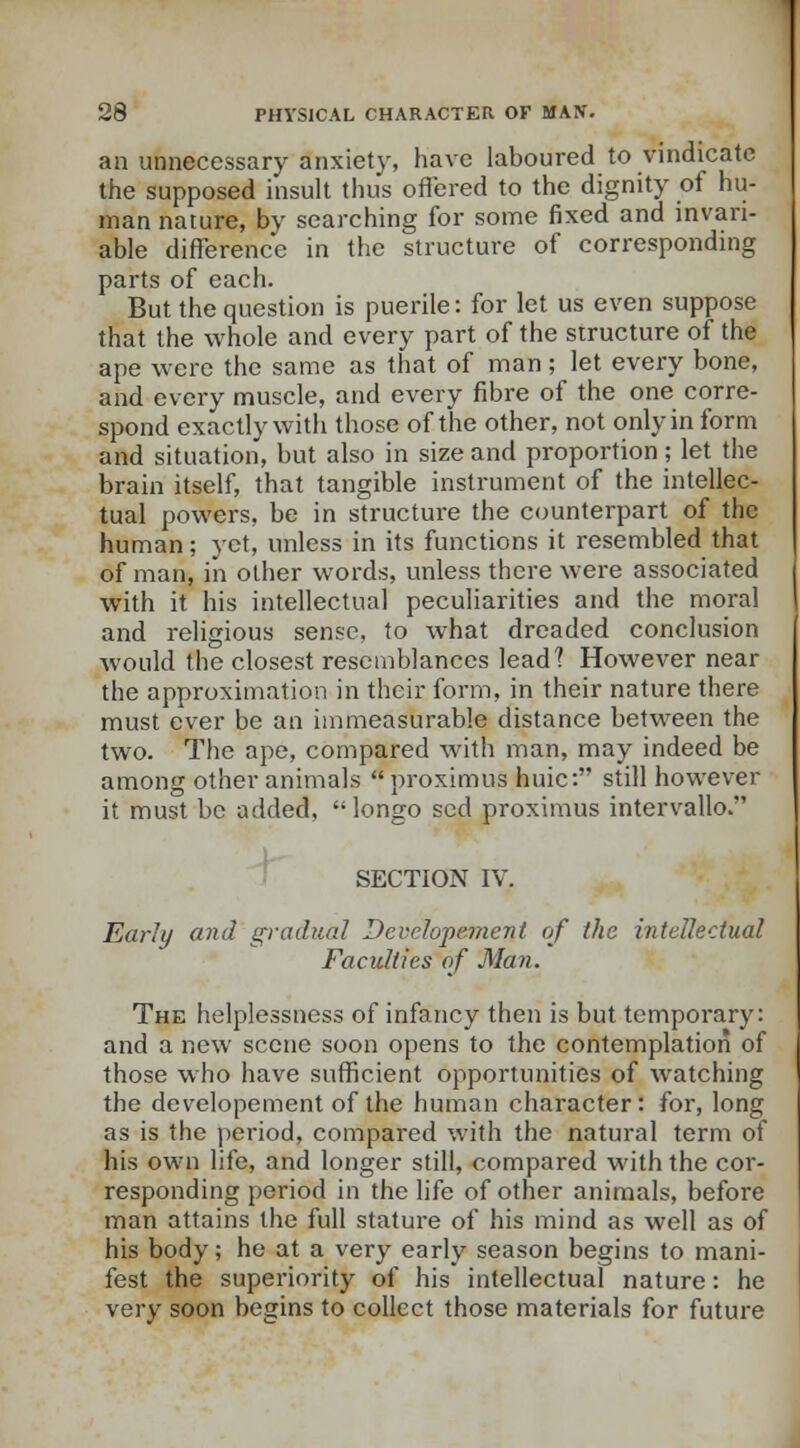 an unnecessary anxiety, have laboured to vindicate the supposed insult thus offered to the dignity of hu- man nature, by searching for some fixed and invari- able difference in the structure of corresponding parts of each. But the question is puerile: for let us even suppose that the whole and every part of the structure of the ape were the same as that of man; let every bone, and every muscle, and every fibre of the one corre- spond exactly with those of the other, not only in form and situation, but also in size and proportion; let the brain itself, that tangible instrument of the intellec- tual powers, be in structure the counterpart of tlic human; yet, unless in its functions it resembled that of man, in other words, unless there were associated with it his intellectual peculiarities and the moral and religious sense, to what dreaded conclusion would the closest resemblances lead? However near the approximation in their form, in their nature there must ever be an immeasurable distance between the two. The ape, compared with man, may indeed be among other animals  proximus huic: still however it must be added, longo sed proximus intervallo. SECTION IV. Early and gradual Dcvclopement of the intellectual Faculties of Man. The helplessness of infancy then is but temporary: and a new scene soon opens to the contemplation of those who have sufficient opportunities of watching the developement of the human character: for, long as is the period, compared with the natural term of his own life, and longer still, compared with the cor- responding period in the life of other animals, before man attains the full stature of his mind as well as of his body; he at a very early season begins to mani- fest the superiority of his intellectual nature: he very soon begins to collect those materials for future