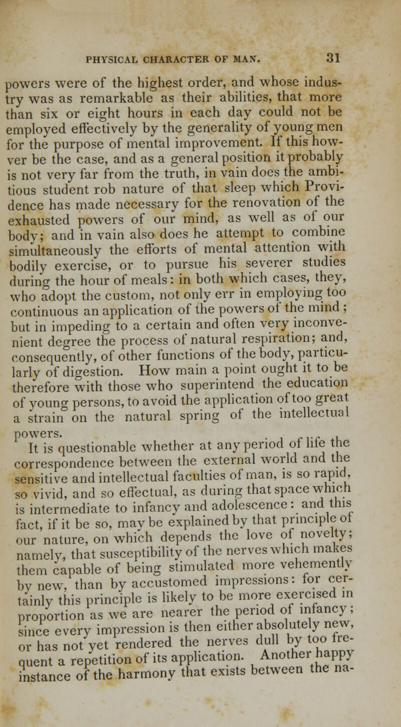 powers were of the highest order, and whose indus- try was as remarkable as their abilities, that more than six or eight hours in each day could not be employed effectively by the generality of young men for the purpose of mental improvement. If this how- ver be the case, and as a general position it probably is not very far from the truth, in vain docs the ambi- tious student rob nature of that sleep which Provi- dence has made necessary for the renovation of the exhausted powers of our mind, as well as of our body; and in vain also does he attempt to combine simultaneously the efforts of mental attention with bodily exercise, or to pursue his severer studies during the hour of meals: in both which cases, they, who adopt the custom, not only err in employing too continuous an application of the powers of the mind ; but in impeding to a certain and often very inconve- nient degree the process of natural respiration; and, consequently, of other functions of the body, particu- larly of digestion. How main a point ought it to be therefore with those who superintend the education of youno- persons, to avoid the application of too great a strain3 on the natural spring of the intellectual powers. . It is questionable whether at any period of hie the correspondence between the external world and the sensitive and intellectual faculties of man, is so rapid, so vivid, and so effectual, as during that space which is intermediate to infancy and adolescence: and this fact, if it be so, maybe explained by that principle of our nature, on which depends the love of novelty; namely, that susceptibility of the nerves which makes them capable of being stimulated more vehemently bv new, than by accustomed impressions: for cer- tainly this principle is likely to be more exercised in proportion as we are nearer the period of infancy; since every impression is then either absolutely new, or has not yet rendered the nerves dull by too fre- quent a repetition of its application. Another happy instance of the harmony that exists between the na-