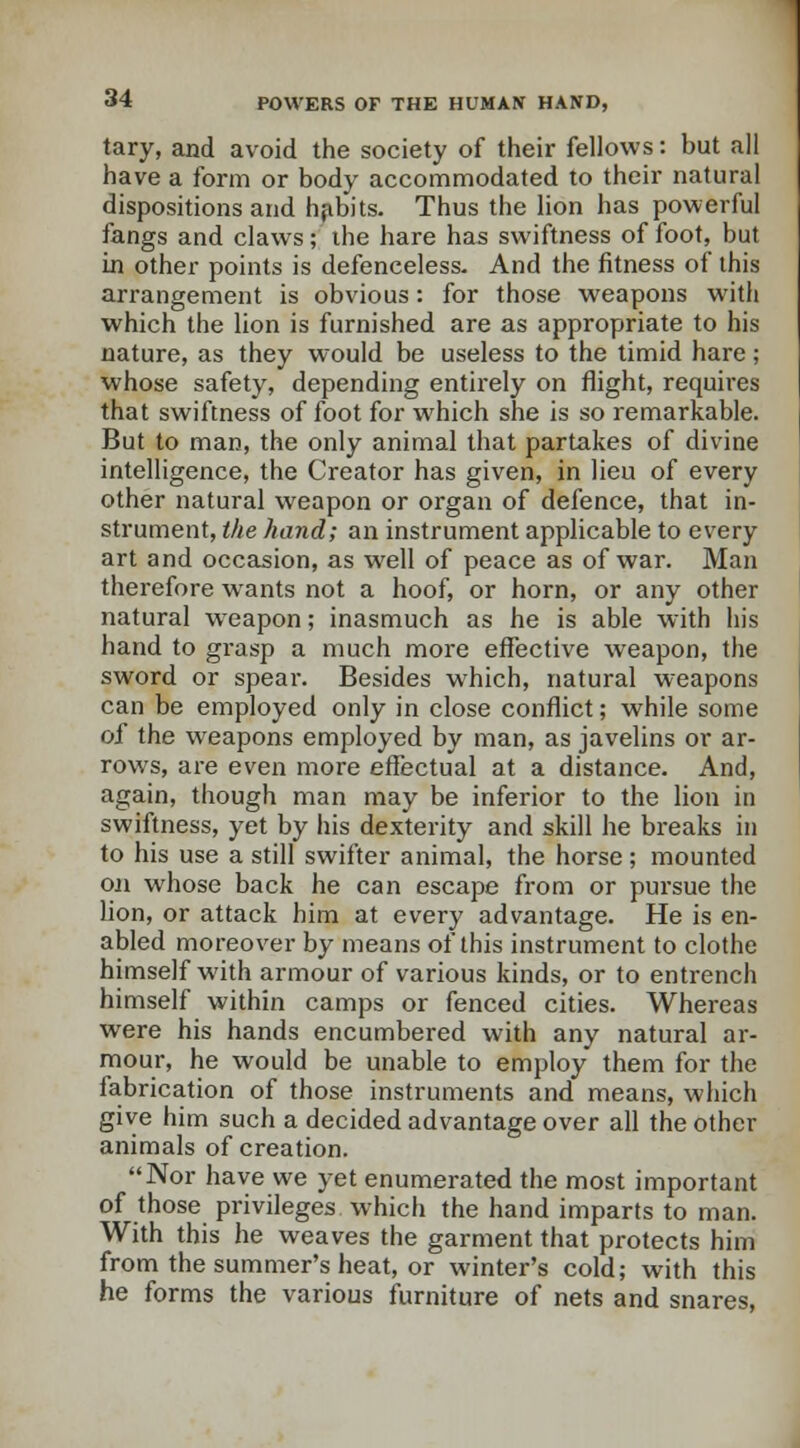 tary, and avoid the society of their fellows: but all have a form or body accommodated to their natural dispositions and habits. Thus the lion has powerful fangs and claws; the hare has swiftness of foot, but in other points is defenceless. And the fitness of this arrangement is obvious: for those weapons with which the lion is furnished are as appropriate to his nature, as they would be useless to the timid hare; whose safety, depending entirely on flight, requires that swiftness of foot for which she is so remarkable. But to man, the only animal that partakes of divine intelligence, the Creator has given, in lieu of every other natural weapon or organ of defence, that in- strument, the hand; an instrument applicable to every art and occasion, as well of peace as of war. Man therefore wants not a hoof, or horn, or any other natural weapon; inasmuch as he is able with his hand to grasp a much more effective weapon, the sword or spear. Besides which, natural weapons can be employed only in close conflict; while some of the weapons employed by man, as javelins or ar- rows, are even more effectual at a distance. And, again, though man may be inferior to the lion in swiftness, yet by his dexterity and skill he breaks in to his use a still swifter animal, the horse; mounted on whose back he can escape from or pursue the lion, or attack him at every advantage. He is en- abled moreover by means of this instrument to clothe himself with armour of various kinds, or to entrench himself within camps or fenced cities. Whereas were his hands encumbered with any natural ar- mour, he would be unable to employ them for the fabrication of those instruments and means, which give him such a decided advantage over all the other animals of creation. Nor have we yet enumerated the most important of those privileges which the hand imparts to man. With this he weaves the garment that protects him from the summer's heat, or winter's cold; with this he forms the various furniture of nets and snares,