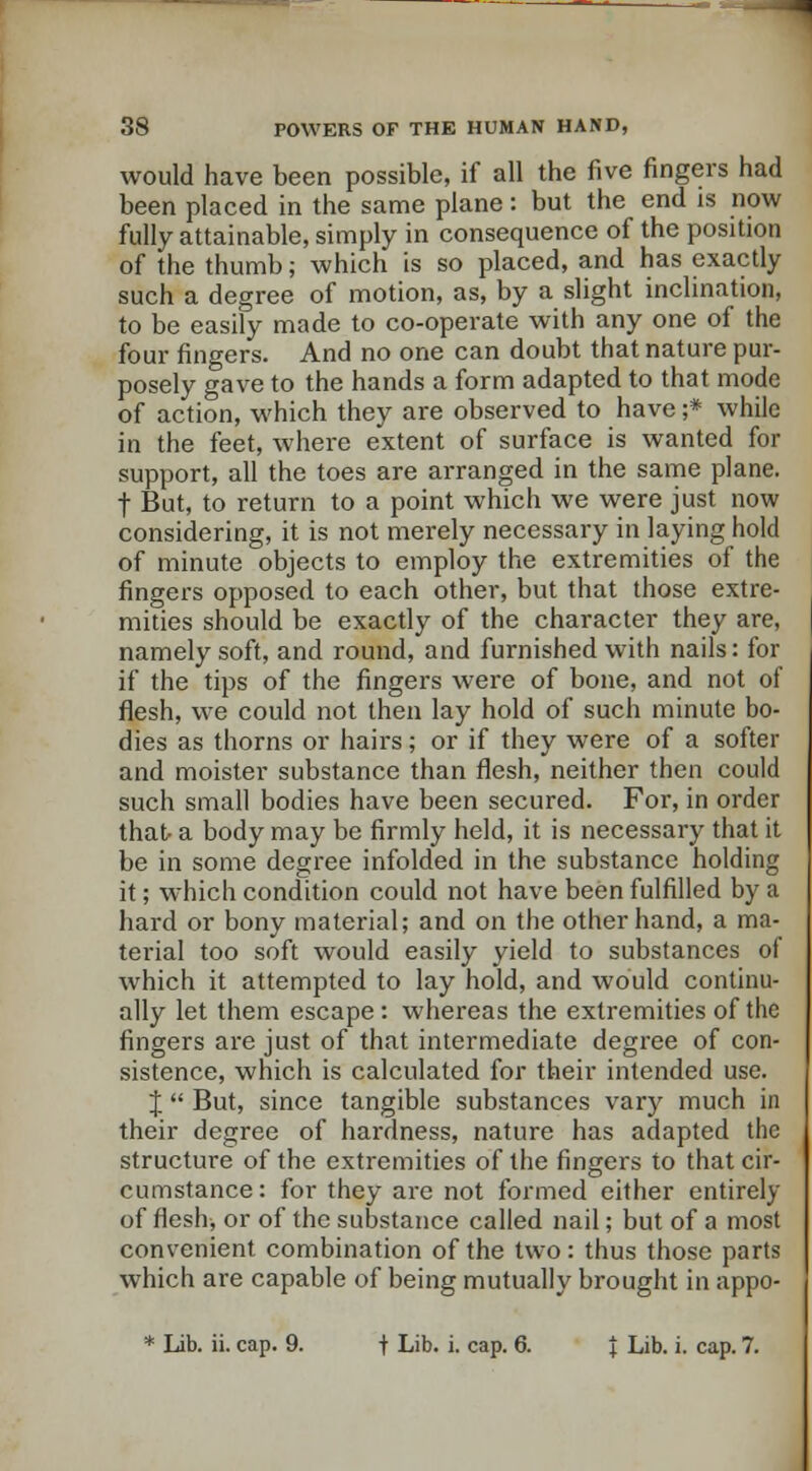 would have been possible, if all the five fingers had been placed in the same plane : but the end is now fully attainable, simply in consequence of the position of the thumb; which is so placed, and has exactly such a degree of motion, as, by a slight inclination, to be easily made to co-operate with any one of the four fingers. And no one can doubt that nature pur- posely gave to the hands a form adapted to that mode of action, which they are observed to have ;* while in the feet, where extent of surface is wanted for support, all the toes are arranged in the same plane, t But, to return to a point which we were just now considering, it is not merely necessary in laying hold of minute objects to employ the extremities of the fingers opposed to each other, but that those extre- mities should be exactly of the character they are, namely soft, and round, and furnished with nails: for if the tips of the fingers were of bone, and not of flesh, we could not then lay hold of such minute bo- dies as thorns or hairs; or if they were of a softer and moister substance than flesh, neither then could such small bodies have been secured. For, in order that- a body may be firmly held, it is necessary that it be in some degree infolded in the substance holding it; which condition could not have been fulfilled by a hard or bony material; and on the other hand, a ma- terial too soft would easily yield to substances of which it attempted to lay hold, and would continu- ally let them escape: whereas the extremities of the fingers are just of that intermediate degree of con- sistence, which is calculated for their intended use. J  But, since tangible substances vary much in their degree of hardness, nature has adapted the structure of the extremities of the fingers to that cir- cumstance: for they are not formed either entirely of flesh, or of the substance called nail; but of a most convenient combination of the two: thus those parts which are capable of being mutually brought in appo- * Lib. ii. cap. 9. f Lib. i. cap. 6. \ Lib. i. cap. 7.