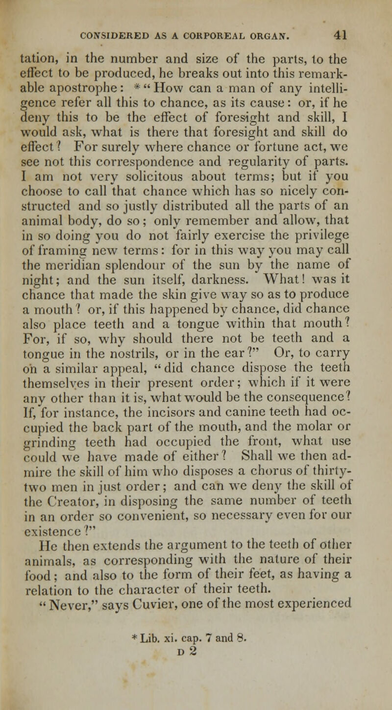 tation, in the number and size of the parts, to the effect to be produced, he breaks out into this remark- able apostrophe: *  How can a man of any intelli- gence refer all this to chance, as its cause: or, if he deny this to be the effect of foresight and skill, I would ask, what is there that foresight and skill do effect ? For surely where chance or fortune act, we see not this correspondence and regularity of parts. I am not very solicitous about terms; but if you choose to call that chance which has so nicely con- structed and so justly distributed all the parts of an animal body, do so; only remember and allow, that in so doing you do not fairly exercise the privilege of framing new terms: for in this way you may call the meridian splendour of the sun by the name of night; and the sun itself, darkness. What! was it chance that made the skin give way so as to produce a mouth? or, if this happened by chance, did chance also place teeth and a tongue within that mouth'? For, if so, why should there not be teeth and a tongue in the nostrils, or in the ear? Or, to carry oh a similar appeal,  did chance dispose the teeth themselves in their present order; which if it were any other than it is, what would be the consequence? If, for instance, the incisors and canine teeth had oc- cupied the back part of the mouth, and the molar or grinding teeth had occupied the front, what use could we have made of either? Shall we then ad- mire the skill of him who disposes a chorus of thirty- two men in just order; and can we deny the skill of the Creator, in disposing the same number of teeth in an order so convenient, so necessary even for our existence ? He then extends the argument to the teeth of other animals, as corresponding with the nature of their food; and also to the form of their feet, as having a relation to the character of their teeth. Never, says Cuvier, one of the most experienced * Lib. xi. cap. 7 and 8. d2