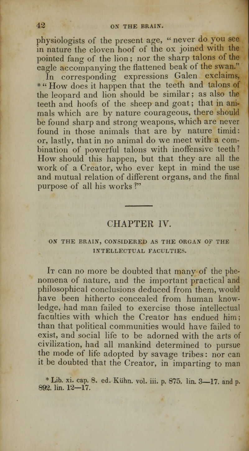 physiologists of the present age,  never do you see in nature the cloven hoof of the ox joined with the pointed fang of the lion; nor the sharp talons of the eagle accompanying the flattened beak of the swan. In corresponding expressions Galen exclaims, *  How does it happen that the teeth and talons of the leopard and lion should be similar; as also the teeth and hoofs of the sheep and goat; that in ani- mals which are by nature courageous, there should be found sharp and strong weapons, which are never found in those animals that are by nature timid: or, lastly, that in no animal do we meet with a com- bination of powerful talons with inoffensive teeth? How should this happen, but that they are all the work of a Creator, who ever kept in mind the use and mutual relation of different organs, and the final purpose of all his works'? CHAPTER IV. ON THE BRAIN, CONSIDERED AS THE ORGAN OF THE INTELLECTUAL FACULTIES. It can no more be doubted that many of the phe- nomena of nature, and the important practical and philosophical conclusions deduced from them, would have been hitherto concealed from human know- ledge, had man failed to exercise those intellectual faculties with which the Creator has endued him; than that political communities would have failed to exist, and social life to be adorned with the arts of civilization, had all mankind determined to pursue the mode of life adopted by savage tribes: nor can it be doubted that the Creator, in imparting to man * Lib. xi. cap. 8. ed. Kuhn. vol. iii. p. 875. lin. 3—17. and p. 892. lin. 12—17.