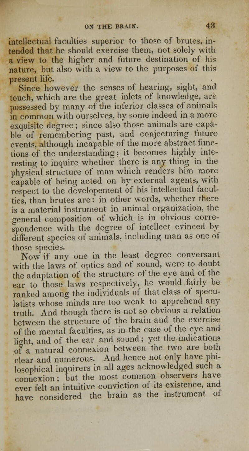 intellectual faculties superior to those of brutes, in- tended that he should exercise them, not solely with a view to the higher and future destination of his nature, but also with a view to the purposes of this present life. Since however the senses of hearing, sight, and touch, which are the great inlets of knowledge, are possessed by many of the inferior classes of animals in common with ourselves, by some indeed in a more exquisite degree; since also those animals are capa- ble of remembering past, and conjecturing future events, although incapable of the more abstract func- tions of the understanding; it becomes highly inte- resting to inquire whether there is any thing in the physical structure of man which renders him more capable of being acted on by external agents, with respect to the developement of his intellectual facul- ties, than brutes are: in other words, whether there is a material instrument in animal organization, the general composition of which is in obvious corre- spondence with the degree of intellect evinced by different species of animals, including man as one of those species. Now if any one in the least degree conversant with the laws of optics and of sound, were to doubt the adaptation of the structure of the eye and of the ear to those laws respectively, he would fairly be ranked among the individuals of that class of specu- la tists whose minds are too weak to apprehend any truth. And though there is not so obvious a relation between the structure of the brain and the exercise of the mental faculties, as in the case of the eye and light, and of the ear and sound; yet the indications of a natural connexion between the two are both clear and numerous. And hence not only have phi- losophical inquirers in all ages acknowledged such a connexion; but the most common observers have ever felt an intuitive conviction of its existence, and have considered the brain as the instrument of