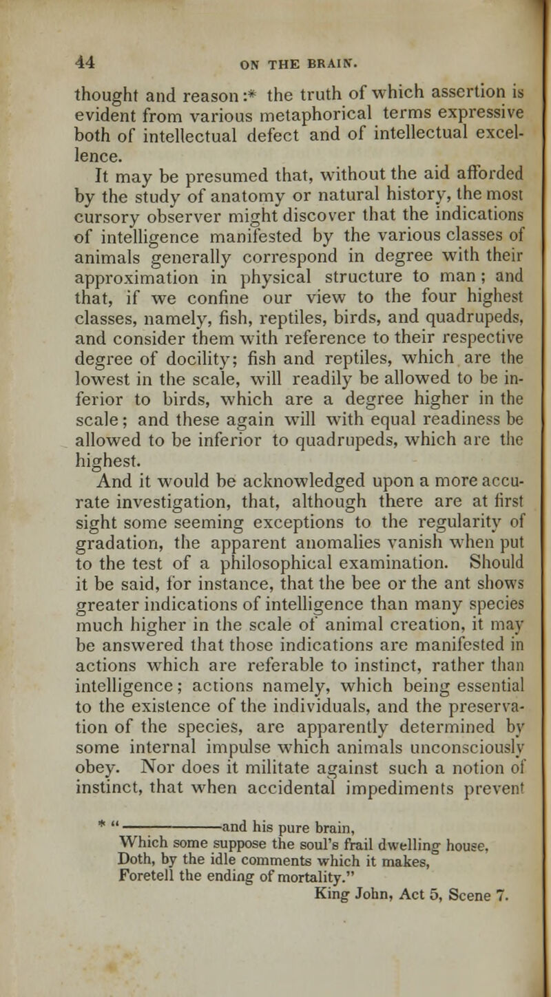 thought and reason :* the truth of which assertion is evident from various metaphorical terms expressive both of intellectual defect and of intellectual excel- lence. It may be presumed that, without the aid afforded by the study of anatomy or natural history, the most cursory observer might discover that the indications of intelligence manifested by the various classes of animals generally correspond in degree with their approximation in physical structure to man ; and that, if we confine our view to the four highest classes, namely, fish, reptiles, birds, and quadrupeds, and consider them with reference to their respective degree of docility; fish and reptiles, which are the lowest in the scale, will readily be allowed to be in- ferior to birds, which are a degree higher in the scale; and these again will with equal readiness be allowed to be inferior to quadrupeds, which are the highest. And it would be acknowledged upon a more accu- rate investigation, that, although there are at first sight some seeming exceptions to the regularity of gradation, the apparent anomalies vanish when put to the test of a philosophical examination. Should it be said, for instance, that the bee or the ant shows greater indications of intelligence than many species much higher in the scale of animal creation, it may be answered that those indications are manifested in actions which are referable to instinct, rather than intelligence; actions namely, which being essential to the existence of the individuals, and the preserva- tion of the species, are apparently determined by some internal impulse which animals unconsciously obey. Nor does it militate against such a notion of instinct, that when accidental impediments prevent -and his pure brain, Which some suppose the soul's frail dwelling house. Doth, by the idle comments which it makes, Foretell the ending of mortality. King John, Act 5, Scene 7.