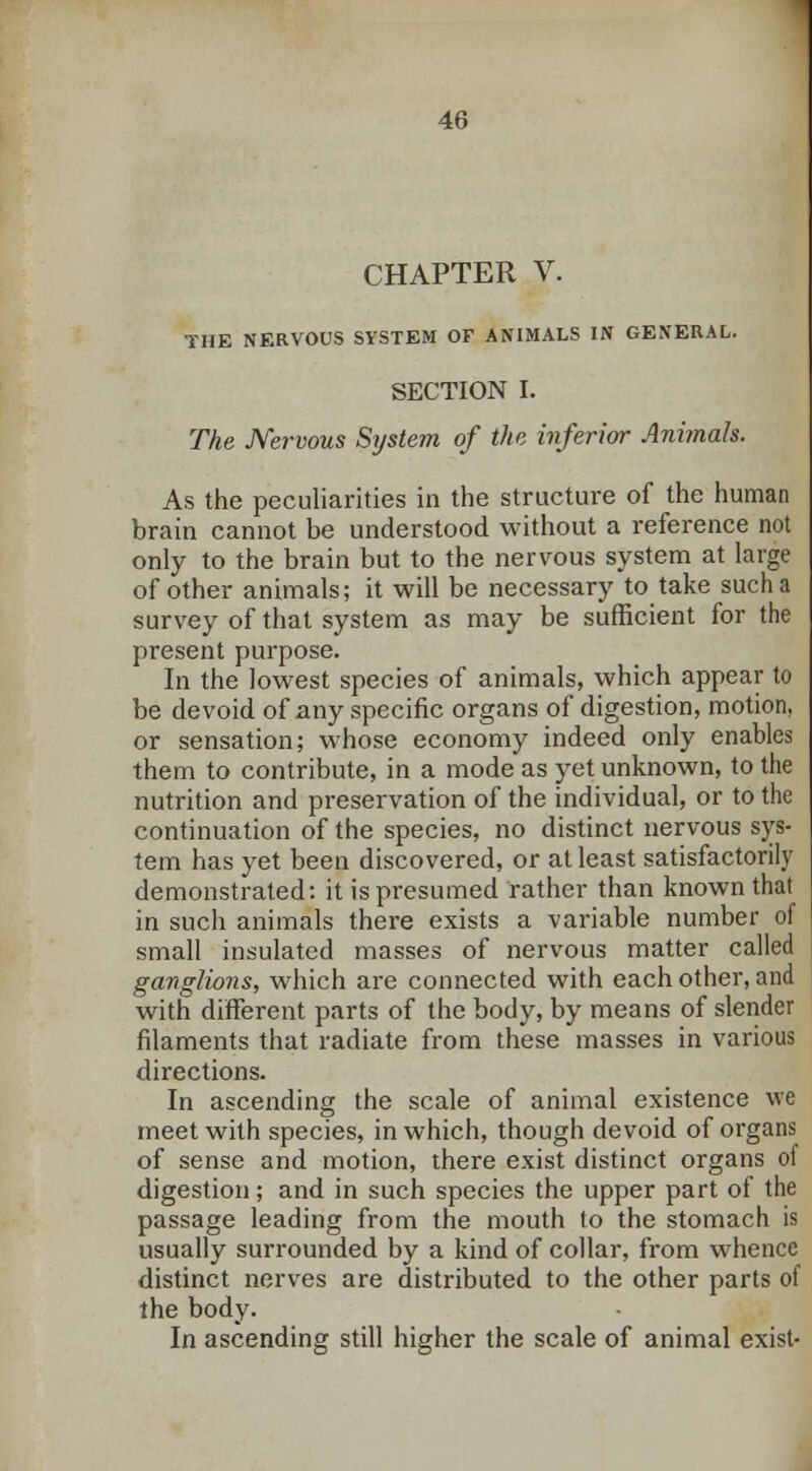 CHAPTER V. THE NERVOUS SYSTEM OF ANIMALS IN GENERAL. SECTION I. The Nervous System of the inferior Animals. As the peculiarities in the structure of the human brain cannot be understood without a reference not only to the brain but to the nervous system at large of other animals; it will be necessary to take such a survey of that system as may be sufficient for the present purpose. In the lowest species of animals, which appear to be devoid of any specific organs of digestion, motion, or sensation; whose economy indeed only enables them to contribute, in a mode as yet unknown, to the nutrition and preservation of the individual, or to the continuation of the species, no distinct nervous sys- tem has yet been discovered, or at least satisfactorily demonstrated: it is presumed rather than known that in such animals there exists a variable number of small insulated masses of nervous matter called ganglions, which are connected with each other, and with different parts of the body, by means of slender filaments that radiate from these masses in various directions. In ascending the scale of animal existence we meet with species, in which, though devoid of organs of sense and motion, there exist distinct organs of digestion; and in such species the upper part of the passage leading from the mouth to the stomach is usually surrounded by a kind of collar, from whence distinct nerves are distributed to the other parts of the body. In ascending still higher the scale of animal exist-