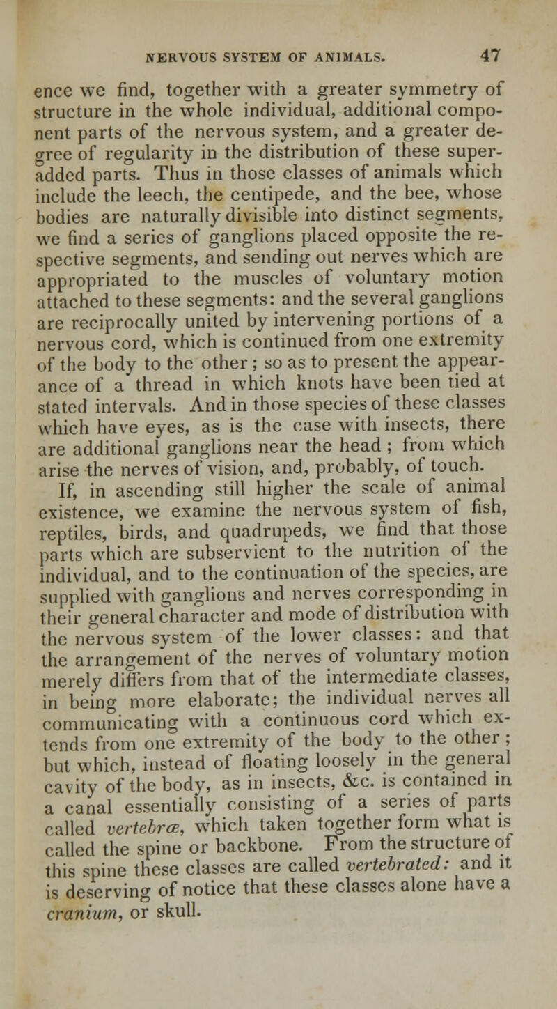ence we find, together with a greater symmetry of structure in the whole individual, additional compo- nent parts of the nervous system, and a greater de- cree of regularity in the distribution of these super- added parts. Thus in those classes of animals which include the leech, the centipede, and the bee, whose bodies are naturally divisible into distinct segments, we find a series of ganglions placed opposite the re- spective segments, and sending out nerves which are appropriated to the muscles of voluntary motion attached to these segments: and the several ganglions are reciprocally united by intervening portions of a nervous cord, which is continued from one extremity of the body to the other; so as to present the appear- ance of a thread in which knots have been tied at stated intervals. And in those species of these classes which have eyes, as is the case with insects, there are additional ganglions near the head ; from which arise the nerves of vision, and, probably, of touch. If, in ascending still higher the scale of animal existence, we examine the nervous system of fish, reptiles, birds, and quadrupeds, we find that those parts which are subservient to the nutrition of the individual, and to the continuation of the species, are supplied with ganglions and nerves corresponding in their general character and mode of distribution with the nervous system of the lower classes: and that the arrangement of the nerves of voluntary motion merely differs from that of the intermediate classes, in being more elaborate; the individual nerves all communicating with a continuous cord which ex- tends from one extremity of the body to the other ; but which, instead of floating loosely in the general cavity of the body, as in insects, &c. is contained in a canal essentially consisting of a series of parts called vertebra;, which taken together form what is called the spine or backbone. From the structure of this spine these classes are called vertebrated: and it is deserving of notice that these classes alone have a cranium, or skull.